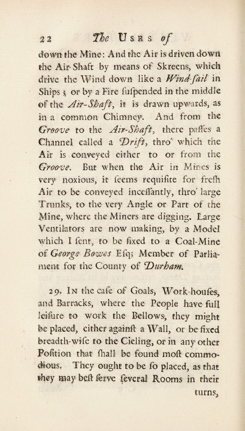 clown the Mine: And the Air is driven down the Air-Shaft by means of Skreens, which drive the Wind down like a Wind fail in Ships \ or by a Fire fufpended in the middle of the Air-Shaft, it is drawn upwards, as in a common Chimney. And from the Groove to the Air-Shaft, there paffes a Channel called a ‘Drift, thro which the Air is conveyed either to or from the Groove. But when the Air in Mines is very noxious, it feems requisite for frefh Air to be conveyed inceffantly, thro5 large Trunks, to the very Angle or Part of the Mine, where the Miners are digging. Large Ventilators are now making, by a Model which I fent, to be fixed to a Coal-Mine of George Bowes Efq; Member of Parlia¬ ment for the County of Durham. 29. In the cafe of Goals, Work-houfes, and Barracks, where the People have full leifLire to work the Bellows, they might be placed, cither againft a Wall, or be fixed breadth-wife to the Cieling, or in any other Pofition that fliall be found molt commo¬ dious. They ought to be fo placed, as that they aiay belt ferve feveral Rooms in their turns5