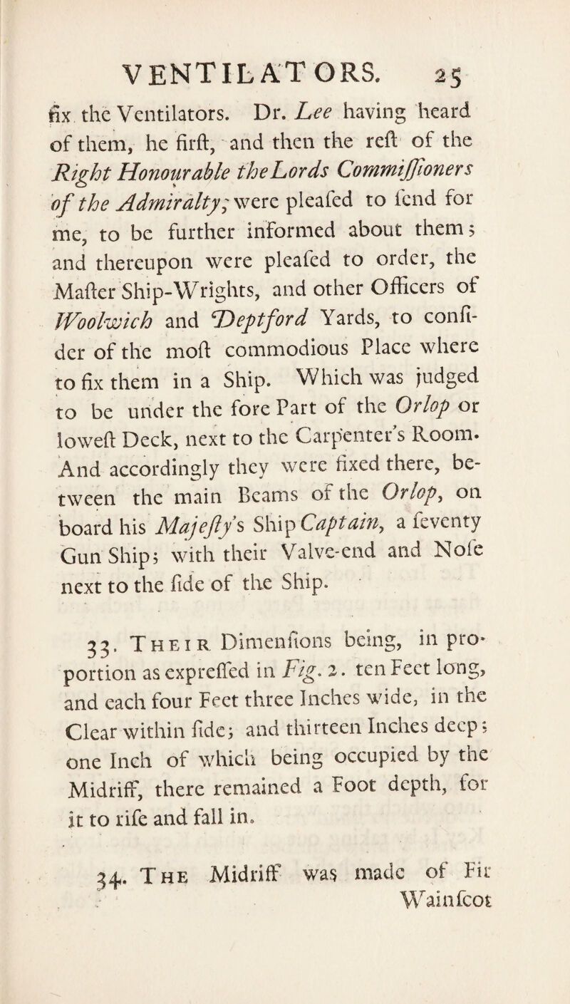 fix the Ventilators. Dr. Lee having heard of them, he firft, and then the reft of the Right Honourable the Lords Commijfoners of the Admiralty; were pleafed to fend for me, to be further informed about them; and thereupon were pleafed to order, the Mafter Ship-Wrights, and other Officers of Woolwich and Deptford Yards, to confi- der of the moft commodious Place where to fix them in a Ship. Which was judged to be under the fore Part of the Orlop or loweft Deck, next to the Carpenter’s Room. And accordingly they were fixed there, be¬ tween the main Beams or the Orlop, on board his Majejlys Ship Captain, a levcnty Gun Ship; with their Valve-end and Note next to the fide of the Ship. 33, Their Dimenfions being, in pro¬ portion as expreffed in Fig. 2 ■ ten Feet long, and each four Feet three Inches wide, in the Clear within fide; and thirteen Inches deep; one Inch of which being occupied by the Midriff, there remained a Foot depth, for it to rife and fall in. 24,. T he Midriff was made of Fir Wainfcot