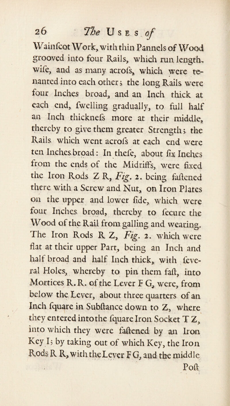 Wainfcot Work, with thin Pannels of Wood grooved into four Rails, which run length, wife, and as many acrofs, which were te¬ nanted into each other > the long Rails were four Inches broad, and an Inch thick at each end, fwelling gradually, to full half an Inch thicknefs more at their middle, thereby to give them greater Strengths the Rails which went acrofs at each end were ten Inches broad: In thefe, about fix Indies from the ends of the Midriffs, were fixed the Iron Rods Z R, Fig, z, being faftened there with a Screw and Nut, on Iron Plates on the upper and lower fide, which were tour Inches broad, thereby to fecure the Wood of the Rail from galling and wearing. The Iron Rods R Z, Fig, 2. which were flat at their upper Part, being an Inch and half broad and half Inch thick, with feve- ral Holes, whereby to pin them faft, into Mortices R.R. of the Lever F G, were, from below the Lever, about three quarters of an Inch fquare in Subftance down to Z, where they entered intothe fquare Iron Socket T Z, into which they were faftened by an Iron Key L by taking out of which Key, the Iron Rods R R, with the Lever F G, and the middle Poft