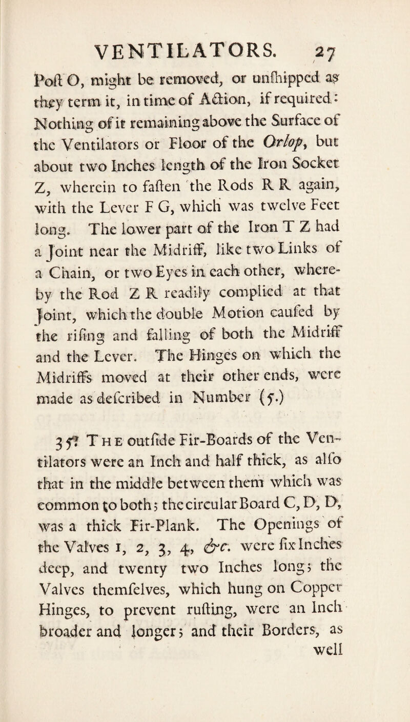 Poft O, might be removed, or unfhipped asv they term it, in time of Afifion, if required» Nothing of it remaining above the Surface of the Ventilators or Floor of the Orlops but about two Inches length of the Iron Socket Z, wherein to fallen the Rods R R again, with the Lever F G, which was twelve Feet long. The lower part of the Iron T Z had a joint near the Midriff, like two Links of a Chain, or two Eyes in each other, where¬ by the Rod Z R readily complied at that joint, which the double Motion caufed by the riling and falling of both the Midriff and the Lever. The Hinges on which the Midriffs moved at their other ends, were made as deferibed in Number (y.) 3 ff T h e outfide Fir-Boards of the Ven¬ tilators were an Inch and half thick, as alio that in the middle between them which was common to both; the circular Board C, D, D, was a thick Fir-Plank. The Openings of the Valves 1, 2, 3, 4, &C- were fix-Inches deep, and twenty two Inches long; the Valves themfelves, which hung on Copper Hinges, to prevent rutting, were an Inch broader and longer; and their Borders, as well