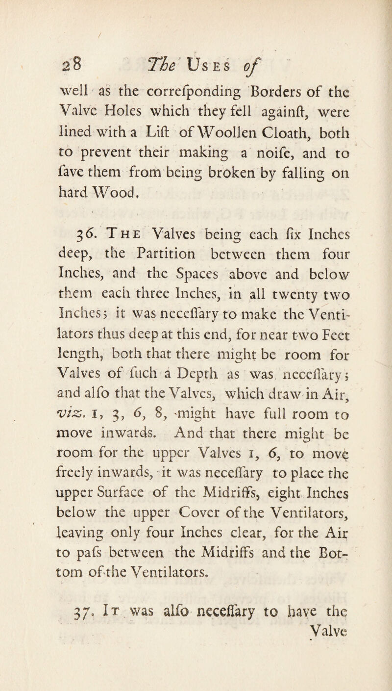 well as the correfponding Borders of the Valve Holes which they fell again ft, were lined with a Lift of Woollen Cloath, both to prevent their making a noife, and to fave them from being broken by falling on hard Wood, 36. The Valves being each fix Inches deep, the Partition between them four Inches, and the Spaces above and below them each three Inches, in all twenty two Inchess it was neceffary to make the Venti¬ lators thus deep at this end, for near two Feet length, both that there might be room for Valves of fuch a Depth as was neceffary, and alfo that the Valves, which draw in Air, *viz. i, 3, 6, 8, might have full room to move inwards. And that there might be room for the upper Valves 1, 6, to move freely inwards, it was neceffary to place the upper Surface of the Midriffs, eight Inches below the upper Cover of the Ventilators, leaving only four Inches clear, for the Air to pafs between the Midriffs and the Bot¬ tom of the Ventilators, 37* It was alfo neceffary to have the Valve