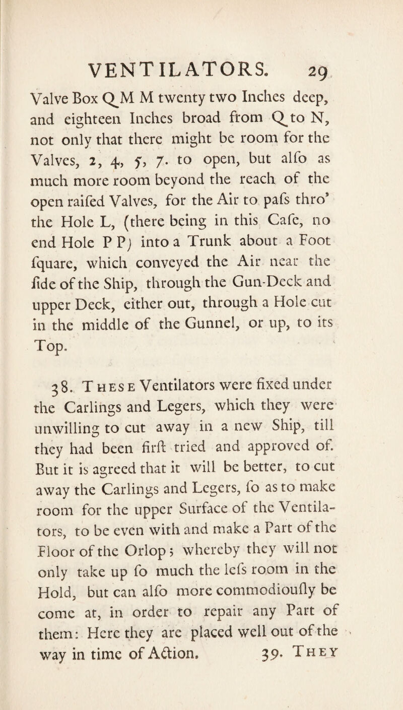 Valve Box Q_M M twenty two Inches deep, and eighteen Inches broad from Q_to N, not only that there might be room for the Valves, 2, 4, y, 7. to open, but alfo as much more room beyond the reach of the open raifed Valves, for the Air to pafs thro* the Hole L, (there being in this Cafe, no end Hole P Pj into a Trunk about a Foot fquare, which conveyed the Air near the fide of the Ship, through the Gun-Deck and upper Deck, either out, through a Hole cut in the middle of the Gunnel, or up, to its Top. 38. T hese Ventilators were fixed under the Carlings and Legers, which they were unwilling to cut away in a new Ship, till they had been firft tried and approved of. But it is agreed that it will be better, to cut away the Carlings and Legers, lo as to make room for the upper Surface of the V entila- tors, to be even with and make a Part of the Floor of the Orlop, whereby they will not only take up fo much the Ids room in the Hold, but can alfo more commodioufly be come at, in order to repair any Part of them: Here they are placed well out of the < way in time of Action, 39* 1 H E Y