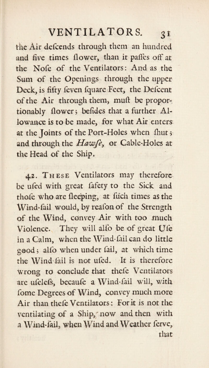 the Air defcends through them an hundred and five times flower, than it paffes off at the Nofe of the Ventilators: And as the Sum of the Openings through the upper Deck, is fifty feven fquare Feet, the Defccnt of the Air through them* muft be propor- tionably flower > befides that a further Al¬ lowance is to be made, for what Air enters at the Joints of the Port-Holes when fhut y and through the Hawfe, or Cable-Holes at the Head of the Ship. 42. These Ventilators may therefore be ufed with great fafety to the Sick and thofe who are fleeping, at fuch times as the Wind-fail would, by reafon of the Strength of the Wind, convey Air with too much Violence. They will alfo be of great CTfe in a Calm, when the Wind-fail can do little good 5 alfo when under fail, at which time the Wind fail is not ufed. It is therefore wrong to conclude that thefe Ventilators are ufelefs, becaufe a Wind-fail will, with fome Degrees of Wind, convey much more Air than thefe Ventilators: Fork is not the ventilating of a Ship,'now and then with a Wind-fail, when Wind and Weather ferve, that