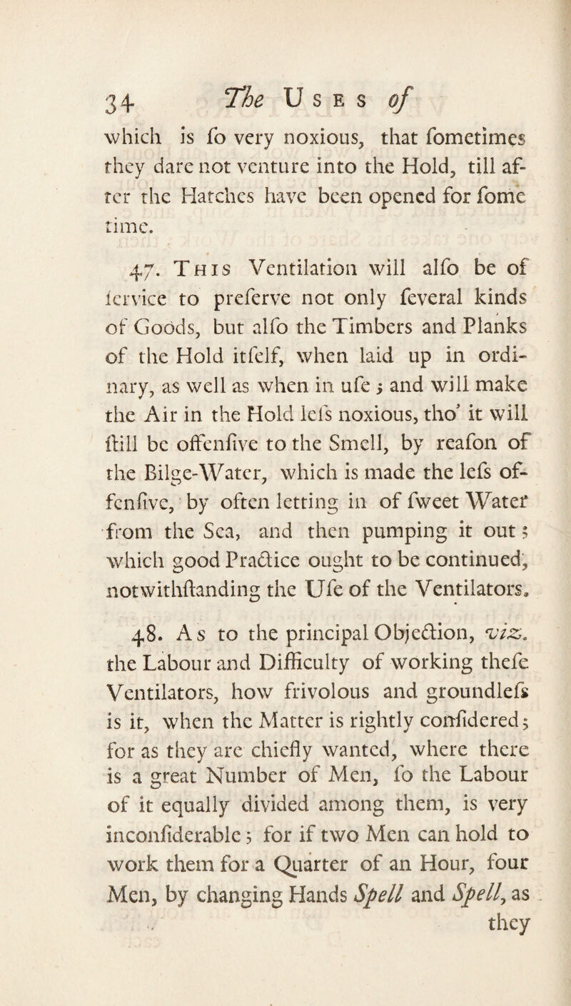 which is fo very noxious, that fometimes they dare not venture into the Hold, till af¬ ter the Hatches have been opened for fome time. * * 47. This Ventilation will alfo be of icrvice to preferve not only feveral kinds of Goods, but alfo the Timbers and Planks of the Hold itfelf, when laid up in ordi¬ nary, as well as when in ufe i and will make the Air in the Hold lels noxious, tho it will Hill be offenfive to the Smell, by reafon of the Bilge-Water, which is made the lefs of¬ fenfive, by often letting in of fweet Water from the Sea, and then pumping it out 5 which goodPradice ought to be continued, notwithftanding the Ufe of the Ventilators, 48. As to the principal Objedion, viz. the Labour and Difficulty of working thefe Ventilators, how frivolous and groundlefk is it, when the Matter is rightly confidered^ for as they are chiefly wanted, where there is a great Number of Men, fo the Labour of It equally divided among them, is very inconfiderable 5 for if two Men can hold to work them for a Quarter of an Hour, four Men, by changing Hands Spell and Spelly as they