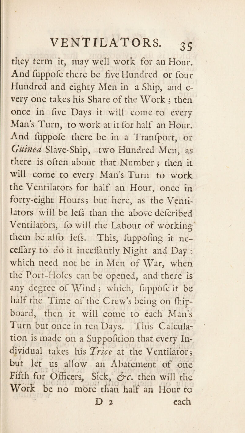 they term it, may well work for an Hour* And fuppofe there be five Hundred or four Hundred and eighty Men in a Ship, and c- very one takes his Share of the Work 5 then once in five Days it will come to every Man s Turn, to work at it for half an Hour. And fuppofe there be in a Tranfport, or Guinea Slave-Ship, two Hundred Men, as there is often about that Numbers then it will come to every Man’s Turn to work the Ventilators for half an Hour, once in forty-eight Hours s but here, as the Venti¬ lators will be lefs than the above defcribed Ventilators, fo will the Labour of working them be alfo lefs. This, fuppofing it ne~ cefiary to do it inceflantly Night and Day : which need not be in Men of War, when the Port-Holes can be opened, and there is any degree of Wind ; which, fuppofe it be half the Time of the Crew's being on fhip- board, then it will come to each Mans Turn but once in ten Days. This Calcula¬ tion is made on a Suppofition that every In¬ dividual takes his Trice at the Ventilator; but let us allow an Abatement of one * * 1 * f , n Fifth for Officers, Sick, &c. then will the Work be no more than half an Hour to D 2 each