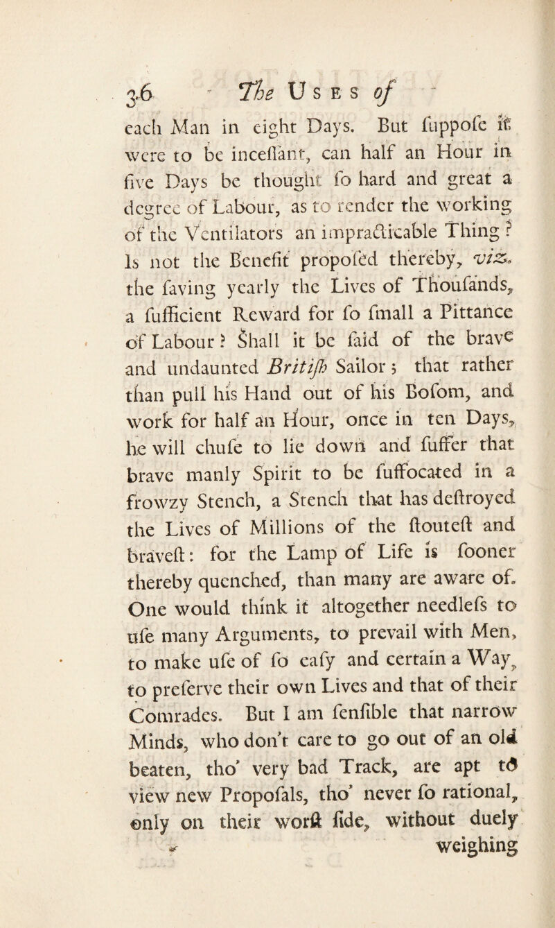 cadi Man in eight Days. But fuppofe if. were to be inceffant, can half an Hour in five Days be thought fo hard and great a degree of Labour, as to render the working of the Ventilators an impra£licable Thing ? Is not the Benefit propofed thereby, viz. the faving yearly the Lives of Thoufands, a fufficient Reward for fo fmall a Pittance of Labour ? Shall it be laid of the bravc and undaunted Britifl.> Sailor ; that rather than pull his Hand out of his Bofom, and work for half an Hour, once in ten Days, he will chufe to lie down and buffer that brave manly Spirit to be fuffocated in a frowzy Stench, a Stench that has deftroyed the Lives of Millions of the ftouteft and braveft: for the Lamp of Life is fooner thereby quenched, than many are aware of. One would think if altogether needlefs to ufe many Arguments, to prevail with Men, to make ufe of fo eafy and certain a Way? to preferve their own Lives and that of their Comrades. But I am fenfible that narrow Minds, who don’t care to go out of an old beaten, tho’ very bad Track, are apt t<5 view new Propofals, tho’ never fo rational, only on their worft fide, without duely weighing