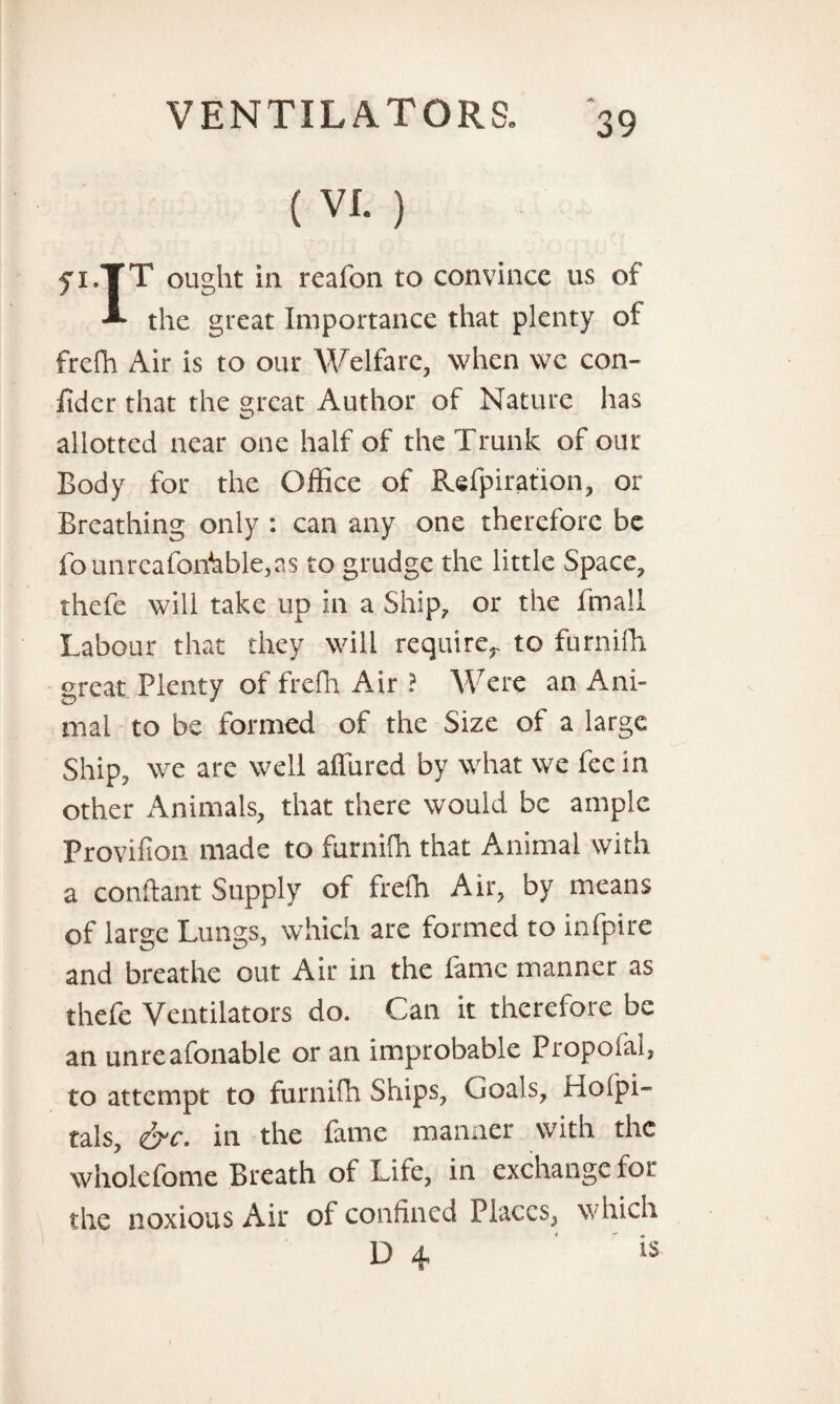 (VL ) yi.TT ought in reafon to convince us of the great Importance that plenty of frefh Air is to our Welfare, when we con- Iidcr that the great Author of Nature has allotted near one half of the Trunk of our Body for the Office of Refpiration, or Breathing only : can any one therefore be founrcafonhble,as to grudge the little Space, thefe will take up in a Ship, or the fmali Labour that they will require,, to furnifh great Plenty of frefh Air ? Were an Ani¬ mal to be formed of the Size of a large Ship, wre are well allured by what we fee in other Animals, that there would be ample Provifion made to furniffi that Animal with a conftant Supply of frefh Air, by means of large Lungs, which are formed to infpire and breathe out Air in the fame manner as thefe Ventilators do. Can it therefore be an unreafonable or an improbable Propofal, to attempt to furnifh Ships, Goals, Hofpi- tals, crc. in the lame manner with the wholefome Breath of Life, in exchange for the noxious Air of confined Places, which D 4 is