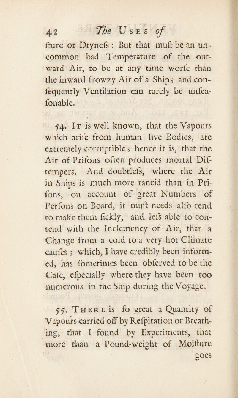 fture or Dryncfs: But that muft be an un¬ common bad Temperature of the out¬ ward Air, to be at any time worfe than the inward frowzy Air of a Ship 5 and con- fequently Ventilation can rarely be unfea- fonable. t 54. It is well known, that the Vapours which arife from human live Bodies, are extremely corruptible ; hence it is, that the Air of Prifons often produces mortal Dif- tempers. And doubtlefs, where the Air in Ships is much more rancid than in Pri¬ fons, on account of great Numbers of Perfons on Board, it muft needs alfo tend to make them fickly, and. lefs able to con¬ tend with the Inclemency of Air, that a Change from a cold to a very hot Climate caufes 5 which, I have credibly been inform¬ ed, has fometimes been obferved to be the Cafe, efpecially where they have been too numerous in the Ship during the Voyage. ff. There is fo great a Quantity of Vapours carried off by Refpiration or Breath¬ ing, that I found by Experiments, that more than a Pound-weight of Moifturc soes