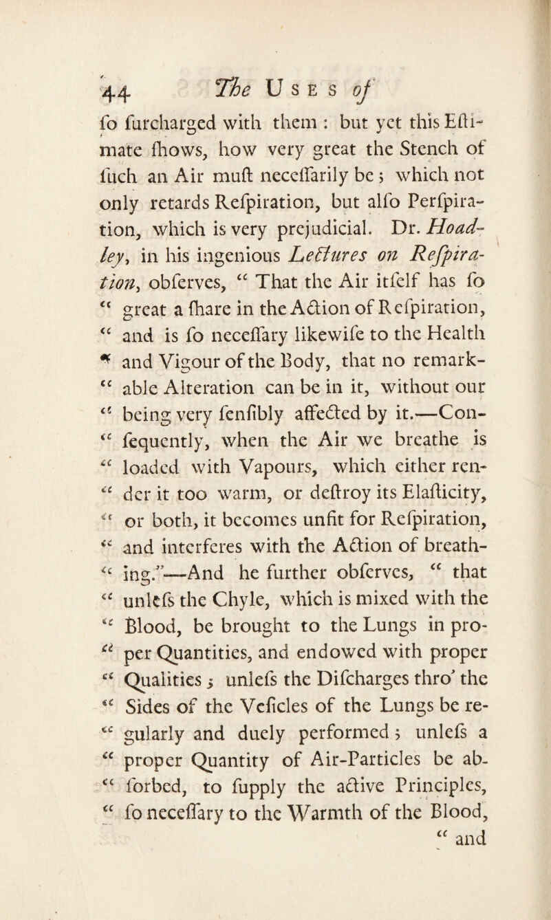 fo furcharaed with them : but vet this Eth- * • D J mate fhows, how very great the Stench of fuch an Air muft neceffarily be 5 which not only retards Refpiration, but alfo Perfpira- tion, which is very prejudicial. Dr. Hoad- ley-> in his ingenious Lectures on Refpira¬ tion, obferves, “ That the Air itfelf has fo <c great a (hare in the Adion of Refpiration, <c and is fo neceffary likewife to the Health * and Vigour of the Body, that no remark- cc able Alteration can be in it, without our being very fenfibly affected by it.—Con- <c fequently, when the Air we breathe is “ loaded with Vapours, which either ren- der it too warm, or deftroy its Elafticity, u or both, it becomes unfit for Refpiration, and interferes with the Adion of breath- ing/’—And he further obferves, “ that unlefs the Chyle, which is mixed with the u Blood, be brought to the Lungs in pro- u per Quantities, and endowed with proper cc Qualities 5 unlefs the Difcharges thro' the “ Sides of the Vcficles of the Lungs be re- gularlv and duely performed 5 unlefs a u proper Quantity of Air-Particles be ab- “ forbed, to fupply the adive Principles, <c fo neceffary to the Warmth of the Blood, “ and