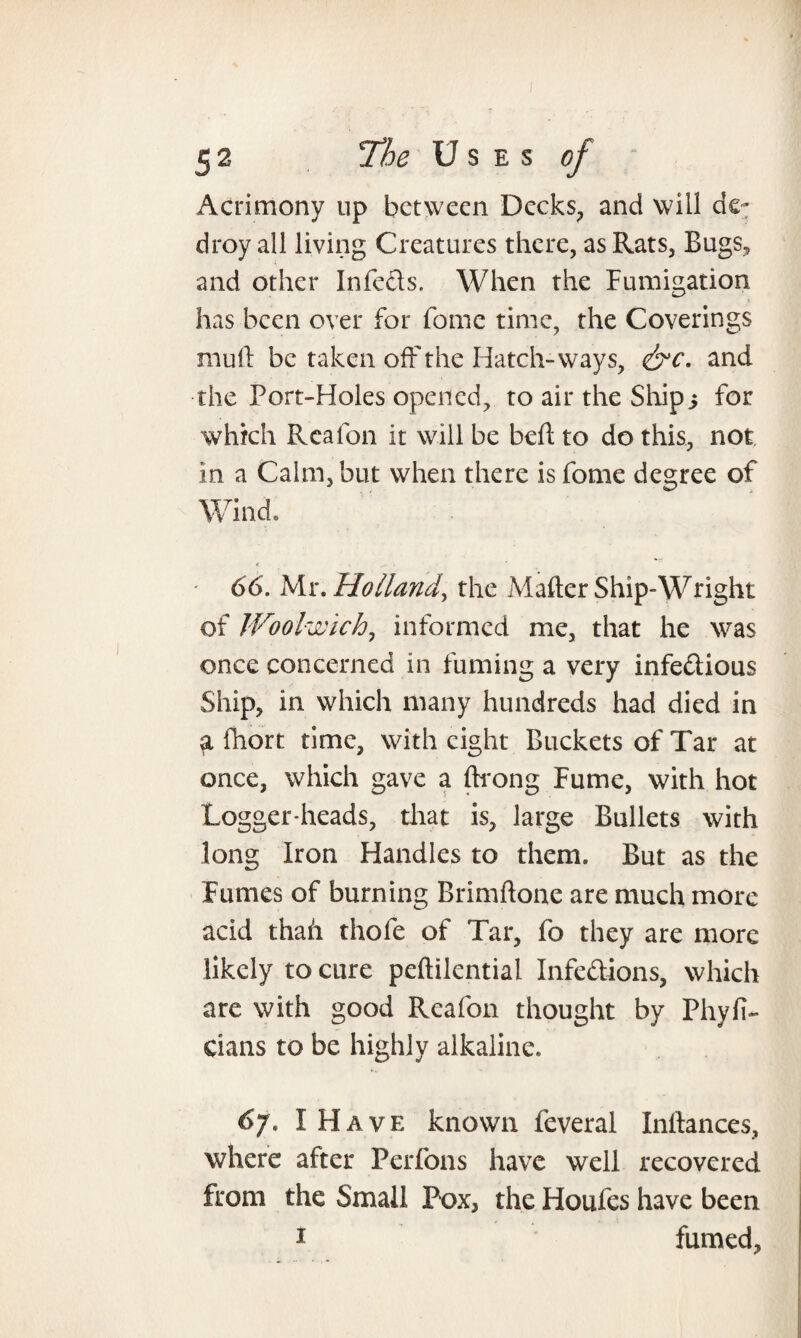 Acrimony up between Decks, and will droy all living Creatures there, as Rats, Bugs, and other Infeds. When the Fumigation has been over for fome time, the Coverings mull be taken off the Hatch-ways, &c. and the Port-Holes opened, to air the Ship3 for which Reafon it will be bed: to do this, not in a Calm, but when there is fome degree of Wind. ' 66. Mr. Holland^ the Mader Ship-Wright of Woolwich, informed me, that he was once concerned in fuming a very infedious Ship, in which many hundreds had died in fhort time, with eight Buckets of Tar at once, which gave a drong Fume, with hot Logger-heads, that is, large Bullets with long Iron Handles to them. But as the Fumes of burning Brimdone are much more acid thah thole of Tar, fo they are more likely to cure peftilential Infedions, which are with good Reafon thought by Phyfi- Cians to be highly alkaline. 6j. I Have known feveral Inllances, where after Perfons have well recovered from the Small Pox, the Houles have been 1 fumed,