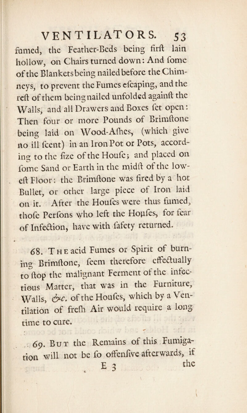 famed, the Feather-Beds being firft lain hollow, on Chairs turned down: And fome of the Blankets being nailed before the Chim¬ neys, to prevent the Fumes elcaping, and the reft of them being nailed unfolded againft the Walls, and all Drawers and Boxes fet open: Then four or more Pounds of Brimftonc being laid on Wood-Afhcs, (which give no ill feent) in an Iron Pot or Pots, accord¬ ing to the lize of the Houfe; and placed on fome Sand or Earth in the midft of the low- eft Floor: the Brimftone was fired by a hot Bullet, or other large piece of Iron laid on it. After the Houfes were thus fumed, thofe Perfons who left the Hopfes, for fear of Infeaion, have with fafety returned. .< . ' ' * 68. The acid Fumes or Spirit of burn¬ ing Brimftone, feem therefore effectually toftop the malignant Ferment of the infec¬ tious Matter, that was in the Furniture, Walls, &c. of the Houfes, which by a Ven¬ tilation of frelh Air would require a long time to cure. 69. But the Remains of this Fumiga¬ tion will not be fo oflfenftve afterwards, if £ 2 the