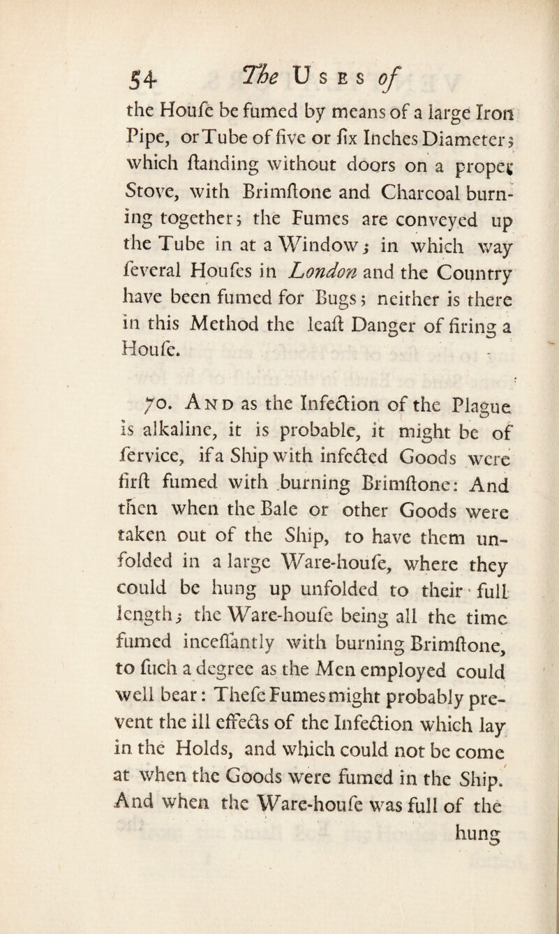 the Houfe be famed by means of a large Iron Pipe, orTube of five or fix Inches Diameter? which Handing without doors on a proper Stove, with Brimftone and Charcoal burn¬ ing together; the Fumes are conveyed up the Tube in at a Window; in which way feveral Houfes in London and the Country have been fumed for Bugs; neither is there in this Method the leaft Danger of firing a Houfe. 70. And as the Infection of the Plague Is alkaline, it is probable, it might be of fervice, if a Ship with infeded Goods were firft fumed with burning Brimftone: And then when the Bale or other Goods were taken out of the Ship, to have them un¬ folded in a large Ware-houfe, where they could be hung up unfolded to their * full length; the Ware-houfe being all the time fumed inceflantly with burning Brimftone, to fuch a degree as the Men employed could well bear: Thefe Fumes might probably pre¬ vent the ill effects of the Infection which lay In the Holds, and which could not be come at when the Goods were fumed in the Ship. And when the Ware-houfe was full of the humr