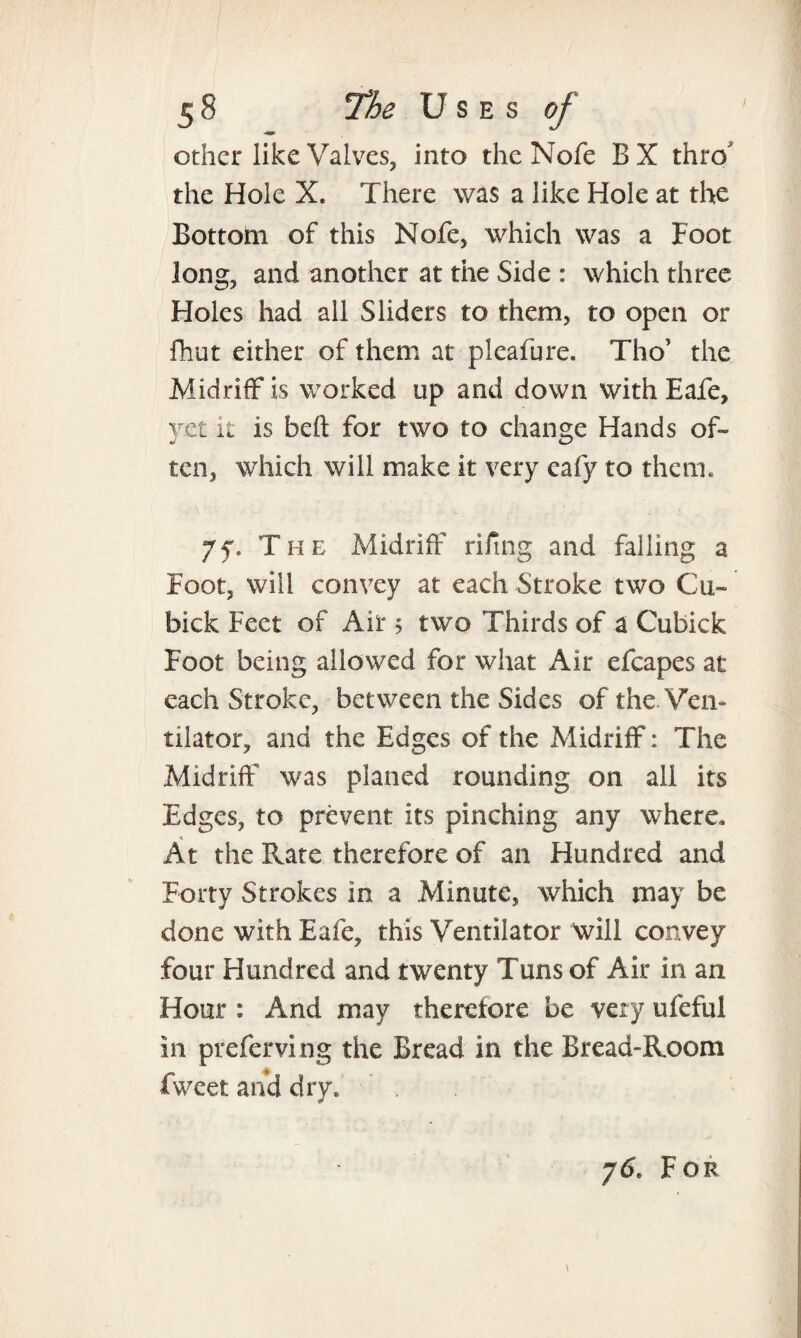 other like Valves, into the Nofe BX thro the Hole X. There was a like Hole at the Bottom of this Nofe, which was a Foot long, and another at the Side : which three Holes had all Sliders to them, to open or fhut either of them at pleafure. Tho’ the Midriff is worked up and down with Eafe, yet it is beft for two to change Hands of¬ ten, which will make it very eafy to them. 7f9 The Midriff rifmg and falling a Foot, will convey at each Stroke two Cu- bick Feet of Air 5 two Thirds of a Cubick Foot being allowed for what Air efcapes at each Stroke, between the Sides of the Ven¬ tilator, and the Edges of the Midriff: The Midriff was planed rounding on all its Edges, to prevent its pinching any where. At the Rate therefore of an Hundred and Forty Strokes in a Minute, which may be done with Eafe, this Ventilator will convey four Hundred and twenty Tuns of Air in an Hour : And may therefore be very ufeful in preferving the Bread in the Bread-Room iweetanddry* . j6. For