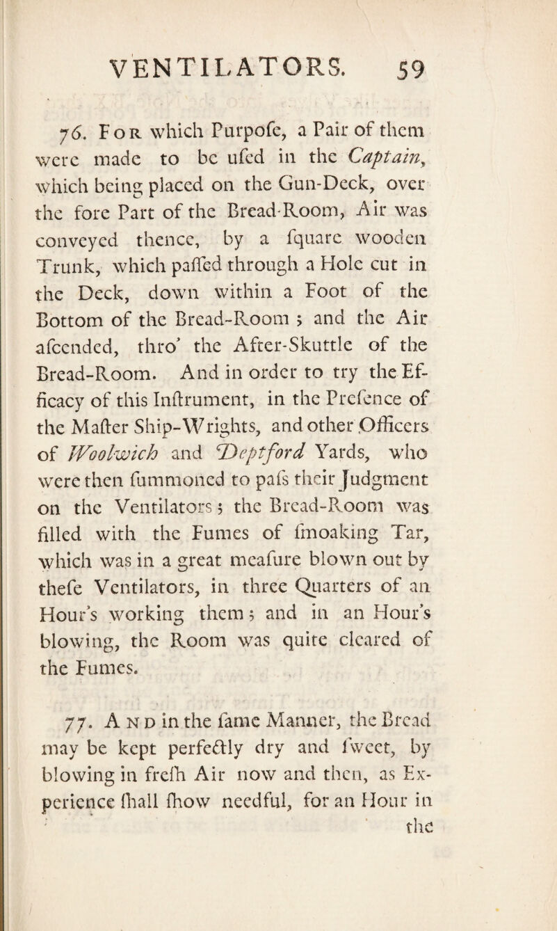 76. For which Purpofe, a Pair of them were made to be ufed in the Captain, which being placed on the Gun-Deck, over the fore Part of the Bread-Room, Air was conveyed thence, by a fquare wooden Trunk, which patted through a Hole cut in the Deck, down within a Foot of the Bottom of the Bread-Room > and the Air afeended, thro' the After-Skuttle of the Bread-Room. And in order to try the Ef¬ ficacy of this Inftrument, in the Prefence of the Matter Ship-Wrights, and other Officers of Woolwich and ‘Deptford Yards, who were then fummoned to pafs their Judgment on the Ventilators 5 the Bread-Room was filled with the Fumes of finoaking Tar, which was in a great meafure blown out by thefe Ventilators, in three Quarters of an Hour’s working them 5 and in an Hour s blowing, the Room was quite cleared of the Fumes. 77. A n d in the fame Manner, the Bread may be kept perfectly dry and fweet, by blowing in frelh Air now and then, as Ex¬ perience (hall fhow needful, for an Hour in the