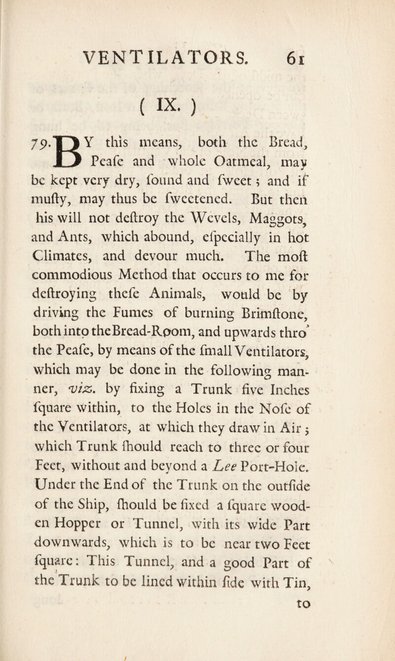 ( ix. ) 79.T3 Y this means, both the Bread, IJ Peafe and whole Oatmeal, may be kept very dry, found and fwcet; and if mufty, may thus be fvveetened. But then his will not deftroy the Wevels, Maggots, and Ants, which abound, elpecially in hot Climates, and devour much. The moil commodious Method that occurs to me for deftroying thefe Animals, would be by driving the Fumes of burning Brimftone, both into theBread-Rpom, and upwards thro the Peafe, by means of the fmall Ventilators, which may be done in the following man¬ ner, <viz. by fixing a Trunk five Inches fquare within, to the Holes in the Nofc of the Ventilators, at which they draw in Air $ which Trunk fhould reach to three or four Feet, without and beyond a Lee Port-Hole. Under the End of the Trunk on the outfide of the Ship, fhould be fixed a fquare wood¬ en Hopper or Tunnel, with its wide Part downwards, which is to be near two Feet fquare: 1 his Tunnel, and a good Part of the Trunk to be lined within fide with Tin, to /