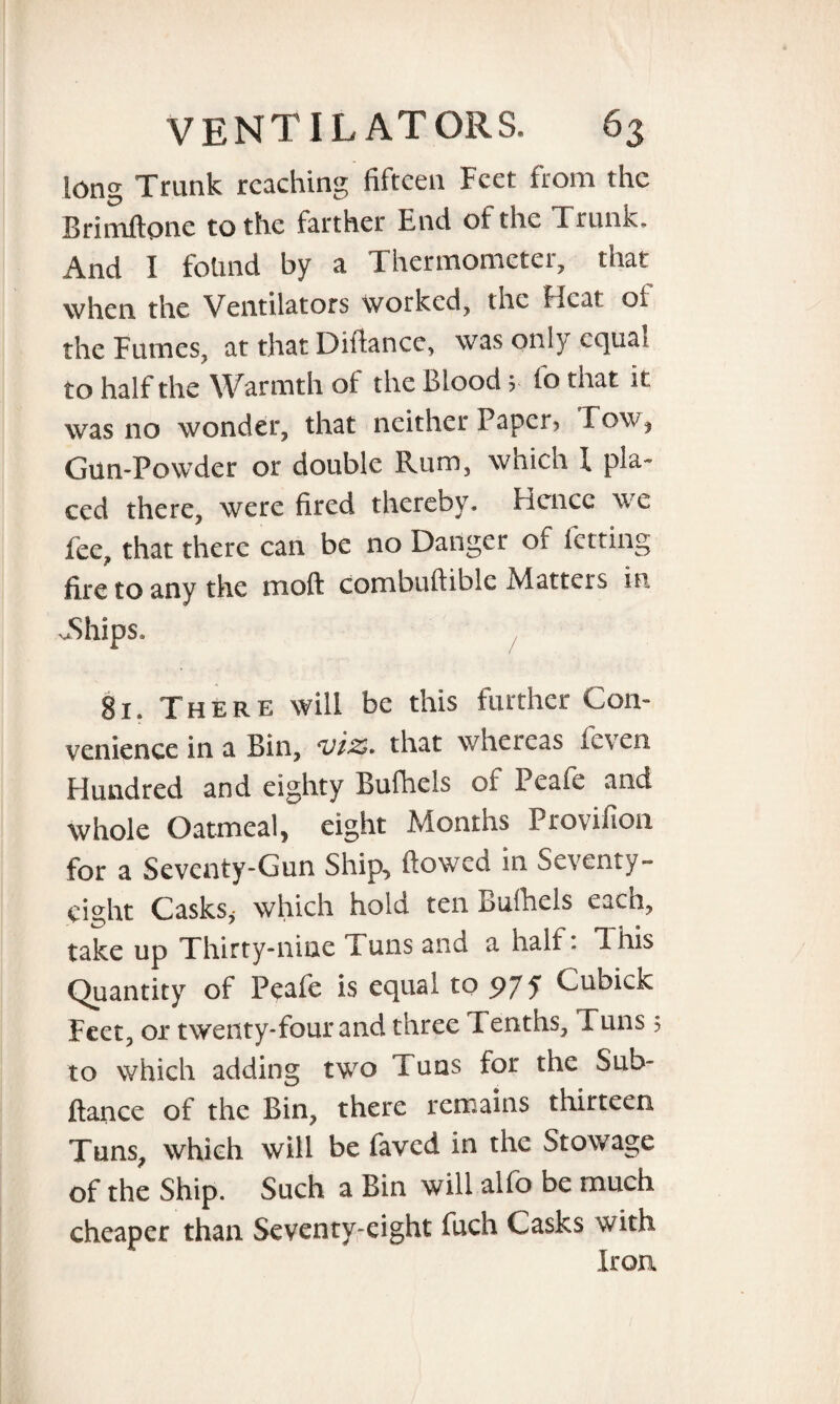 long Trunk reaching fifteen Feet from the Brimftpne to the farther End ot the Trunk, And I found by a Thermometer, that when the Ventilators worked, the Heat oi the Fumes, at that Difiance, was onl} cc]ua* to half the Warmth of the Blood , io that it was no wonder, that neither Paper, Tow, Gun-Powder or double Rum, which l pla¬ ced there, were fired thereby. Hence we fee, that there can be no Danger of fating fire to any the mod combuftiblc Matters in JShips, 81. There will be this further Con¬ venience in a Bin, viz* that whereas ieven Hundred and eighty Bufhels of Peafe and whole Oatmeal, eight Months Provifion for a Seventy-Gun Ship, flowed in Seventy- eight Casks,* which hold ten Bufhels each, take up Thirty-nine Tuns and a half. This Quantity of Peafe is equal to 97 5 Cubick Feet, or twenty-four and three Tenths, Tuns 5 to which adding two Tuns for the Sub- fiance of the Bin, there remains thirteen Tuns, which will be faved in the Stowage of the Ship. Such a Bin will alfo be much cheaper than Seventy-eight fuch Casks with Iron