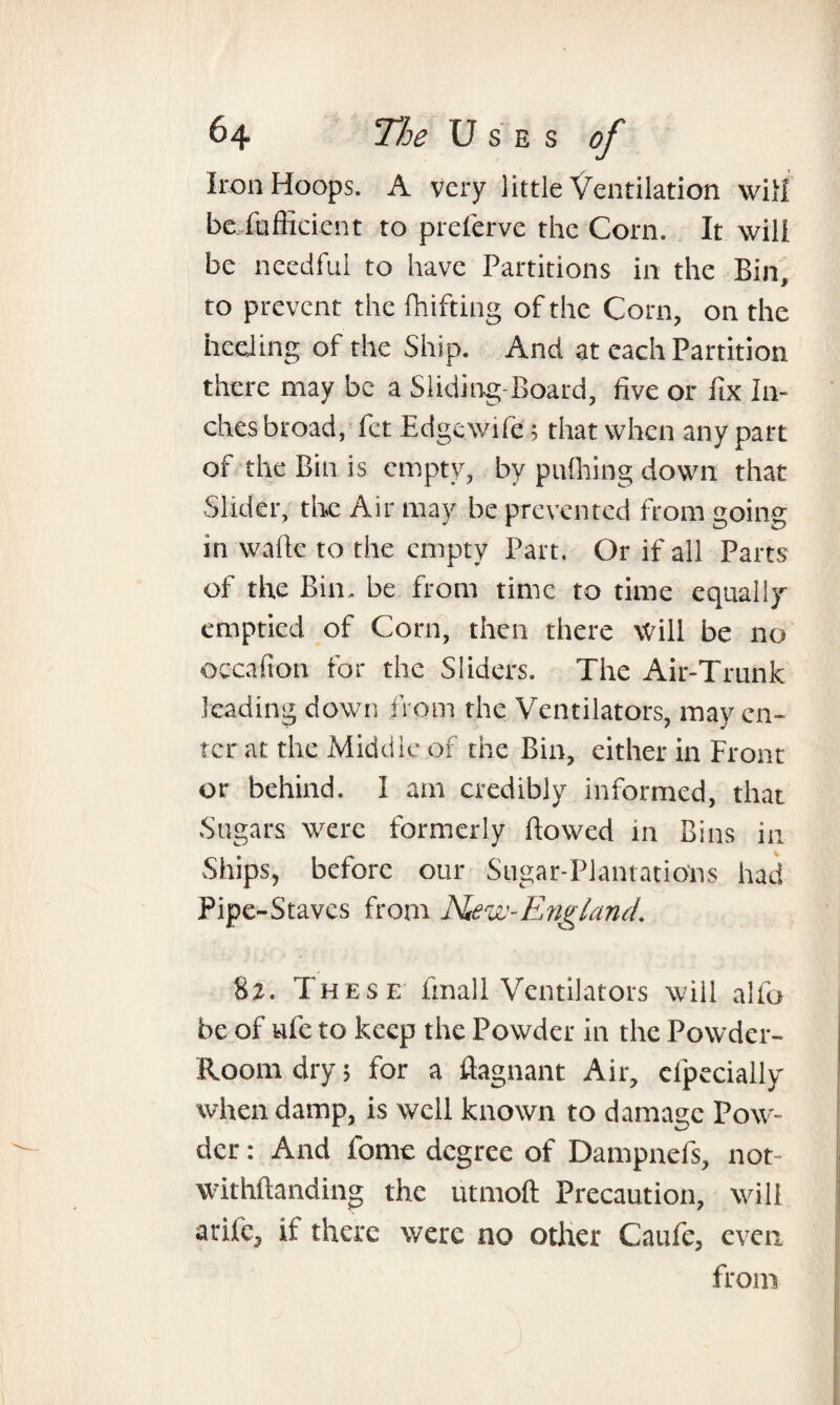 Iron Hoops. A very little Ventilation will be fufficient to preferve the Corn. It will be needful to have Partitions in the Bin, to prevent the fhifting of the Corn, on the heeling of the Ship. And at each Partition there may be a Sliding-Board, five or fix In¬ ches broad, fet Edge.wife 5 that when any part of the Bin is empty, by pnfhing down that Slider, the Air may be prevented from going in walk to the empty Part. Or if all Parts of the Bin. be from time to time equally emptied of Corn, then there Will be no occafion for the Sliders. The Air-Trunk leading down from the Ventilators, may en¬ ter at the Middle of the Bin, either in Front or behind. I am credibly informed, that Sugars were formerly flowed in Bins in Ships, before our Sugar-Plantations had Pipe-Staves from Hew-England. 82. These fmall Ventilators will alfo be of ufe to keep the Powder in the Powder- Room dry; for a flagnant Air, clpecially when damp, is well known to damage Pow¬ der : And fome degree of Dampnefs, not- withftanding the utmoft Precaution, will arife, if there were no other Caufe, even from