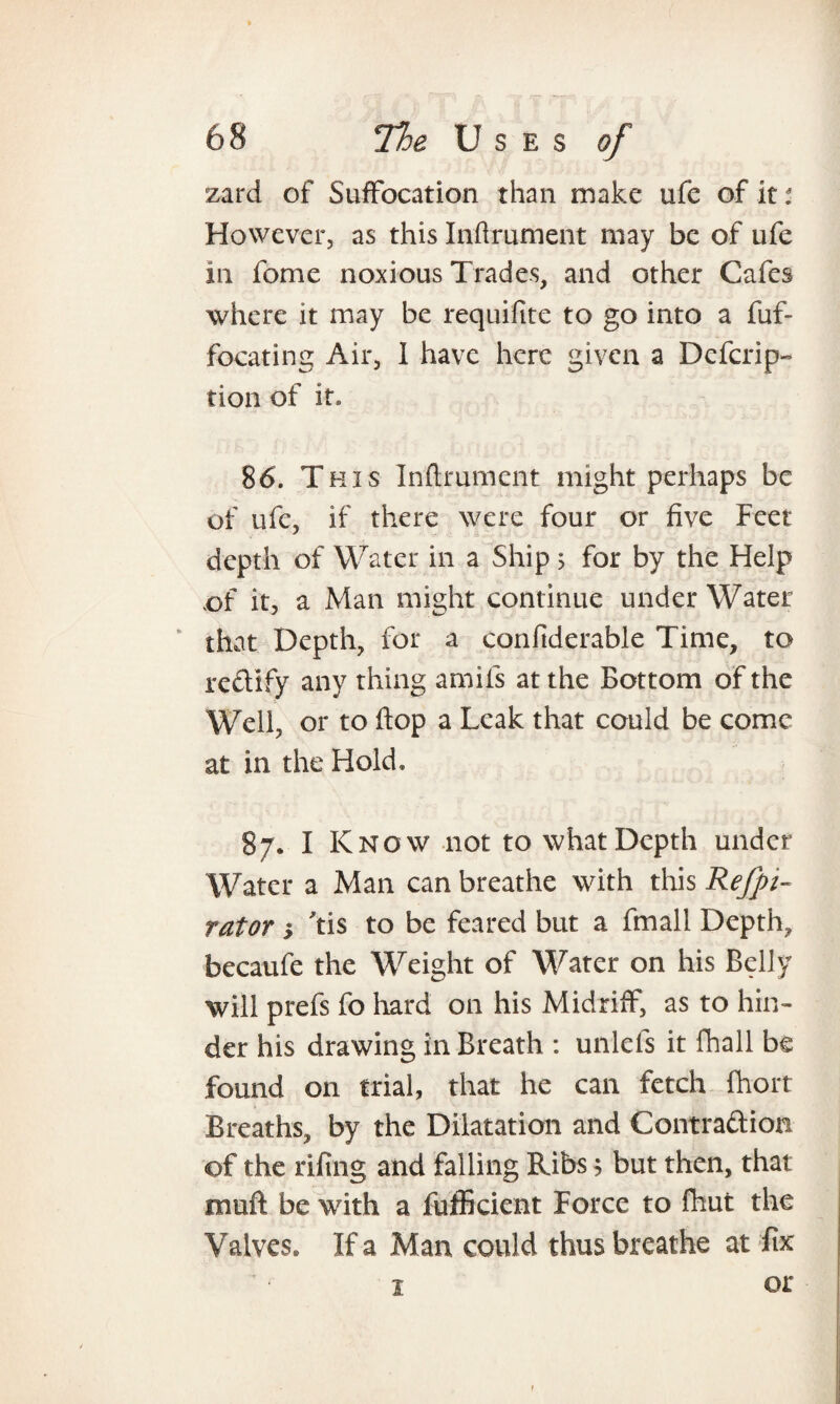 zard of Suffocation than make ufe of it: However, as this Inftrument may be of ufe in feme noxious Trades, and other Cafes where it may be requifitc to go into a fuf- focating Air, I have here given a Dcfcrip- tion of it. 86. This Inftrument might perhaps be of ufe, if there were four or five Feet depth of Water in a Ship 5 for by the Help of it, a Man might continue under Water that Depth, for a confiderable Time, to r edify any thing amifs at the Bottom of the Well, or to flop a Leak that could be come at in the Hold. 87. I Know not to what Depth under Water a Man can breathe with this Refpi- rator 5 Tis to be feared but a fmall Depth, becaufe the Weight of Water on his Belly will prefs fo hard on his Midriff, as to hin¬ der his drawing in Breath : unlefs it fhall be found on trial, that he can fetch ftiort Breaths, by the Dilatation and Contradion of the rifing and falling Ribs 9 but then, that muft be with a fufficient Force to fhut the Valves* If a Man could thus breathe at fix 1 or