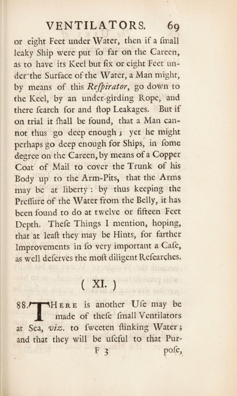 or eight Feet under Water, then if a finall leaky Ship were put fo far on the Careen, as to have its Keel but fix or eight Feet un- derthe Surface of the Water, a Man might, by means of this Refpirator, go down to the Keel, by an under-girding Rope, and there fearch for and flop Leakages. But if on trial it fhall be found, that a Man can¬ not thus go deep enough ; yet he might perhaps go deep enough for Ships, in fome degree on the Careen, by means of a Copper- Coat of Mail to cover the Trunk of his Body up to the Arm-Pits, that the Arms may be at liberty : by thus keeping the Preflure of the Water from the Belly, it has been found to do at twelve or fifteen Feet Depth. Thefe Things 1 mention, hoping, that at leaft they may be Hints, for farther Improvements in fo very important a Cafe, as well deferves the moll diligent Refearches. ( XI. ) 88. Here is another Ule may be made of thefe fmall Ventilators at Sea, viz. to fweeten {linking Water; and that they will be uleful to that Pur- pofe.