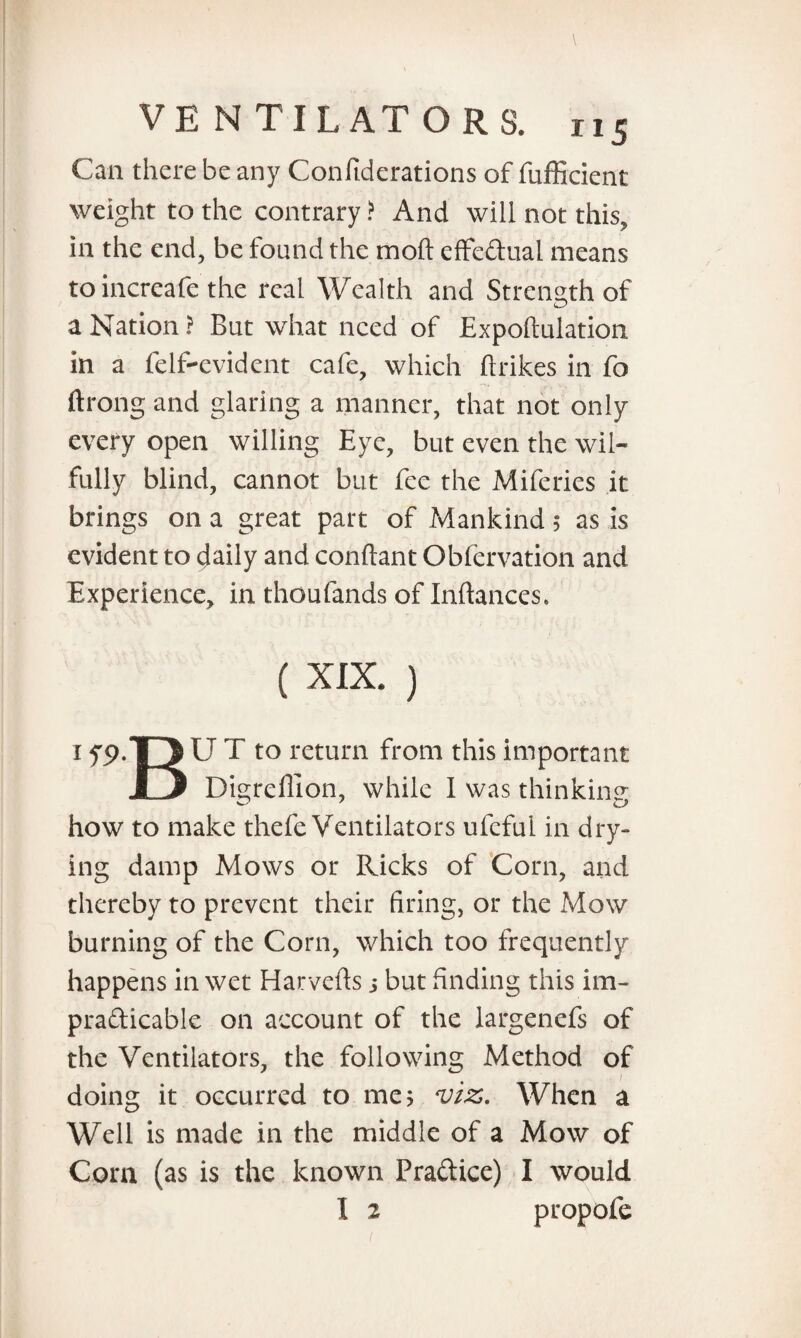 Can there be any Confiderations of fufficient weight to the contrary ? And will not this, in the end, be found the mod effectual means to increafe the real Wealth and Strength of a Nation ? But what need of Expoftulation in a felf-cvident cafe, which (trikes in fo ftrong and glaring a manner, that not only every open willing Eye, but even the wil¬ fully blind, cannot but fee the Miferies it brings on a great part of Mankind 5 as is evident to daily and conftant Obfervation and Experience, in thoufands of Inftances. ( XIX. ) I fS>.T3 U T to return from this important hJ Dis;reflion, while I was thinking- how to make thefe Ventilators ufcful in dry¬ ing damp Mows or Ricks of Corn, and thereby to prevent their firing, or the Mow burning of the Corn, which too frequently happens in wet Harvefts j but finding this im¬ practicable on account of the largenefs of the Ventilators, the following Method of / doing it occurred to me 5 viz. When a Well is made in the middle of a Mow of Com (as is the known Practice) I would I 2 propofe