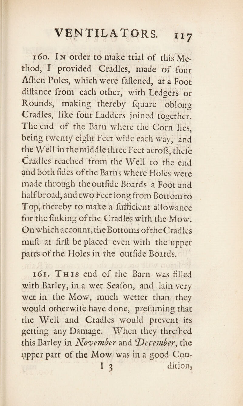 160. In order to make trial of this Me¬ thod, I provided Cradles, made of four Afhen Poles, which were fattened, at a Foot diftance from each other, with Ledgers or Rounds, making thereby fquare oblong Cradles, like four Ladders joined together. The end of the Barn where the Corn lies, being twenty eight Feet wide each way, and the Well in the middle three Feet aerofs, thefe Cradles reached from the Well to the end *k t> and both fides of the Barns where Holes were made through theoutfide Boards a Foot and half broad, and two Feet long from Bottom to Top, thereby to make a fufficient allowance for the linking of the Cradles with the Mow. On which account, the Bottoms of the Cradles mud at firft be placed even with the upper parts of the Holes in the outfide Boards. 161. This end of the Barn was filled with Barley, in a wet Seafon, and lain very wet in the Mow, much wetter than they would otherwife have done, prefuming that the Well and Cradles would prevent its getting any Damage. When they threfhed this Barley in November and 'December, the upper part of the Mow was in a good Con-