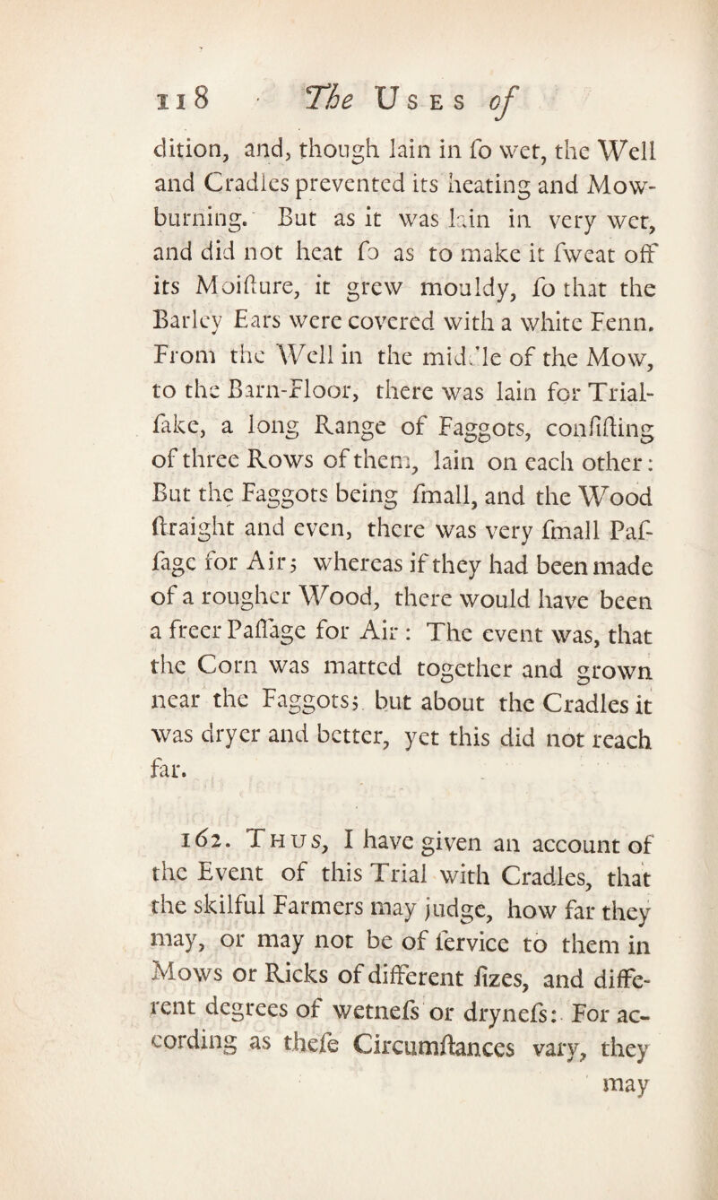 dition, and, though lain in fo wet, the Well and Cradles prevented its heating and Mow- burning. But as it was lain in very wer, and did not heat fo as to make it fweat off its Moiflure, it grew mouldy, fo that the Barley Ears were covered with a white Fenn. From the Well in the middle of the Mow, to the Barn-Floor, there was lain for Trial- fake, a long Range of Faggots, confiding of three Rows of them, lain on each other: But the Faggots being fmall, and the Wood ftraight and even, there was very fmall Paf- fage for Air; whereas if they had been made of a rougher Wood, there would have been a freer Pafiage for Air : The event was, that the Corn was matted together and grown near the Faggots; but about the Cradles it was dryer and better, yet this did not reach far. 162. Thus, I have given an account of the Event of this Trial with Cradles, that the skilful Farmers may judge, how far they may, or may not be of lervice to them in Mows or Ricks of different lizes, and diffe¬ rent degrees of wetnels or drynefs: For ac¬ cording as thefe Circumdances vary, they may