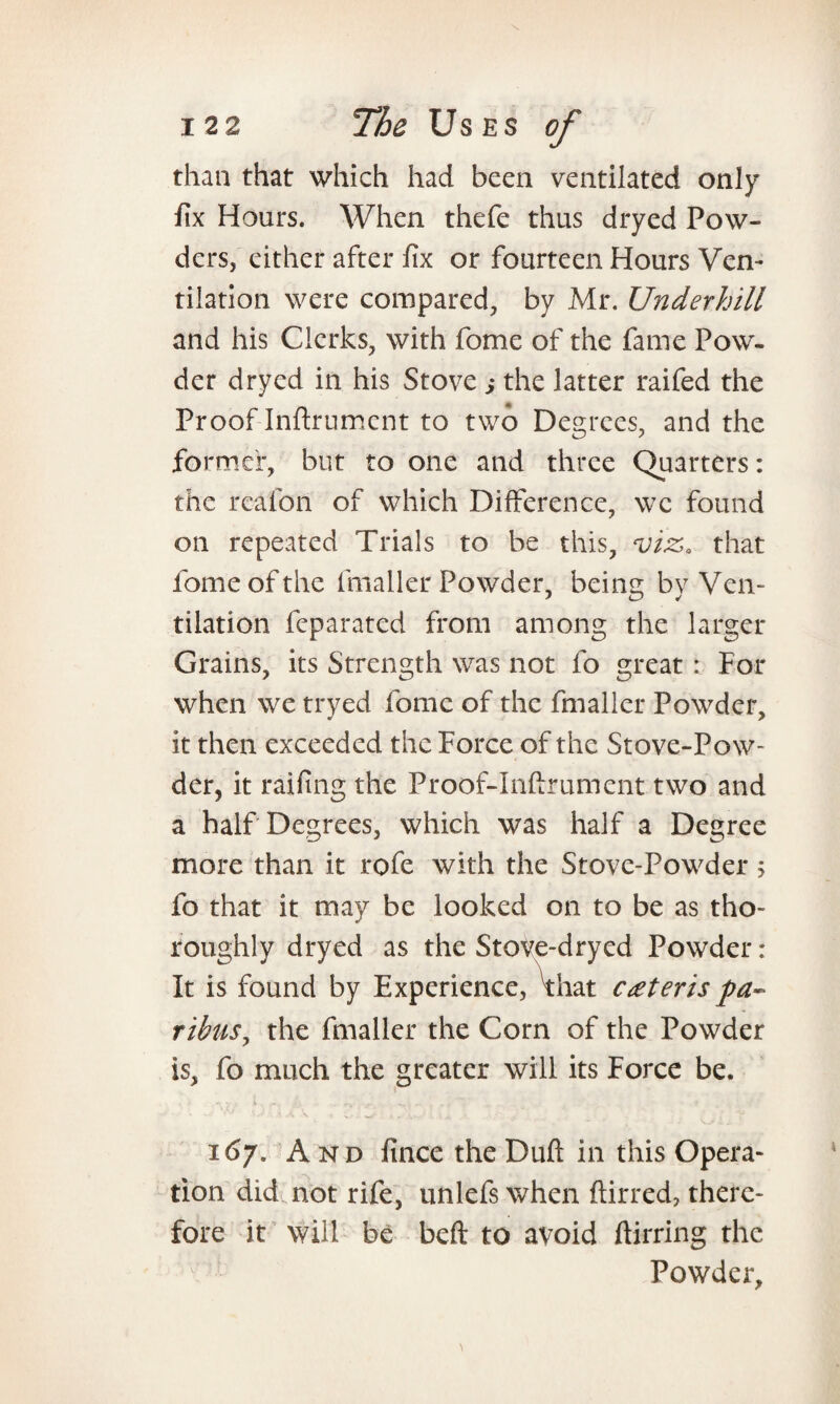 than that which had been ventilated only fix Hours. When thefe thus dryed Pow¬ ders, either after fix or fourteen Hours Ven¬ tilation were compared, by Mr. Underhill and his Clerks, with feme of the fame Pow¬ der dryed in his Stove ; the latter raifed the Proof Inftrumcnt to two Degrees, and the fo rmef, but to one and three Quarters: the reafon of which Difference, we found on repeated Trials to be this, viz,, that lomeofthe fmaller Powder, being by Ven¬ tilation feparated from among the larger Grains, its Strength was not fo great: For when we tryed fome of the fmaller Powder, it then exceeded the Force of the Stove-Pow¬ der, it railing the Proof-Inftrument two and a half Degrees, which was half a Degree more than it rofe with the Stove-Powder; fo that it may be looked on to be as tho¬ roughly dryed as the StoVe-dryed Powder : It is found by Experience, ^that ceteris pa¬ ribus, the fmaller the Com of the Powder is, fo much the greater will its Force be. 167. And lince the Duft in this Opera¬ tion did not rife, unlefs when ftirred, there¬ fore it will be beft to avoid Airring the Powder,