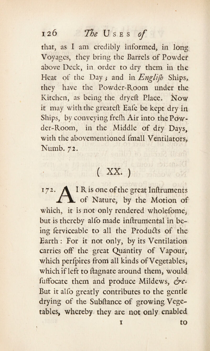 that, as I am credibly informed, in long Voyages, they bring the Barrels of Powder above Deck, in order to dry them in the Heat of the Day ,• and in Englijh Ships, they have the Powder-Room under the Kitchen, as being the dryeft Place. Now it may with the greateft Eafe be kept dry in Ships, by conveying frefh Air into thePbw- der-Room, in the Middle of dry Days, with the abovementioned fmall Ventilators, Numb. 72. ( XX ) 172. A I R is one of the great Inftruments TTjL of Nature, by the Motion of which, it is not only rendered wholefome, but is thereby alfo made inftrumental in be¬ ing ferviceable to all the Produ&s of the Earth: For it not only, by its Ventilation carries off the great Quantity of Vapour, which perfpires from all kinds of Vegetables, which if left to ftagnate around them, would fufFocate them and produce Mildews, &c- But it alfo greatly contributes to the gentle drying of the Subftance of growing Vege¬ tables, whereby they are not only enabled to 1