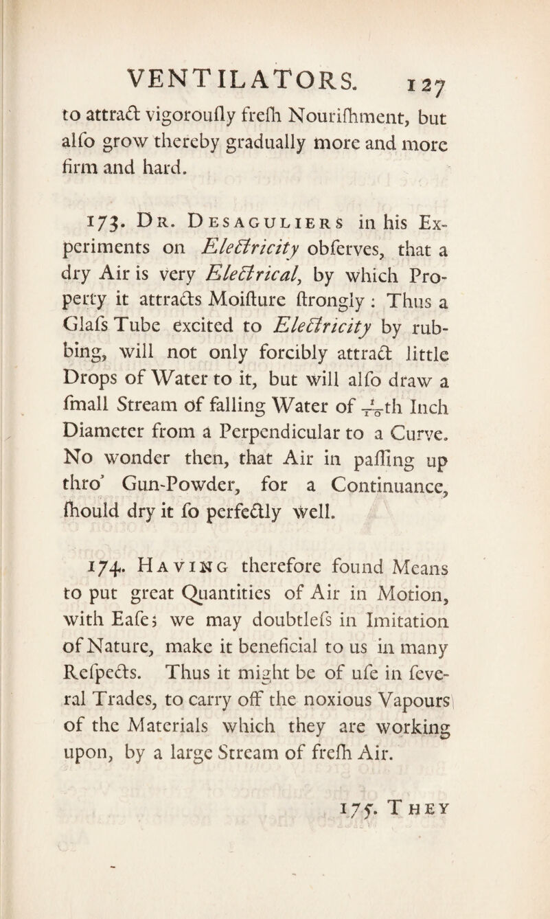 to attrad vigoroufly frefli Nourifhment, but aifo grow thereby gradually more and more firm and hard. 173. Dr. Desaguliers in his Ex¬ periments on Electricity obferves, that a dry Air is very EleCtrical, by which Pro¬ perty it attrads Moifture ftrongly : Thus a Glafs Tube excited to Electricity by rub¬ bing, will not only forcibly attrad little Drops of Water to it, but will alfo draw a Email Stream of falling Water of ~th Inch Diameter from a Perpendicular to a Curve. No wonder then, that Air in palling up thro5 Gun-Powder, for a Continuance, fhould dry it fo perfedly well. 174. Having therefore found Means to put great Quantities of Air in Motion, with Eafes we may doubtlefs in Imitation of Nature, make it beneficial to us in many Refpeds. Thus it might be of ufe in feve- ral Trades, to carry off the noxious Vapours of the Materials which they are working upon, by a large Stream of frefh Air. i.7f. They