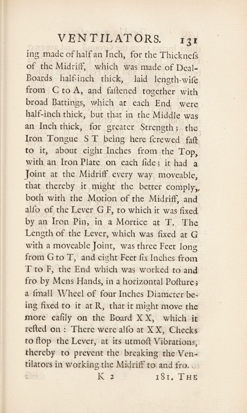 ing made of half an Inch, for the Thickncfs of the Midriff, which was made of Deal- Boards half-inch thick, laid length-wife from C to A, and faftened together with broad Battings, which at each End were half-inch thick, but that in the Middle was an Inch thick, for greater Strength 5 the Iron Tongue S T being here ferewed faft to it, about eight Inches from the Top, with an Iron Plate on each fide 5 it had a Joint at the Midriff every way moveable, that thereby it might the better comply,, both with the Motion of the Midriff, and alfo of the Lever G F, to which it was fixed by an Iron Pin, in a Mortice at T. The Length of the Lever, which was fixed at G with a moveable Joint, was three Feet Ions from G to T, and eight Feet fix Inches from T to F, the End which was worked to and fro by Mens Hands, in a horizontal Pollute? a fmall Wheel of four Inches Diameter be¬ ing fixed to it at R, that it might move the more eafily on the Board XX, which it refted on : There were alfo at XX, Checks to flop the Lever, at its utmofi: Vibrations, thereby to prevent the breaking the Ven¬ tilators in working the Midriff to and fro. K 2 iSx.The