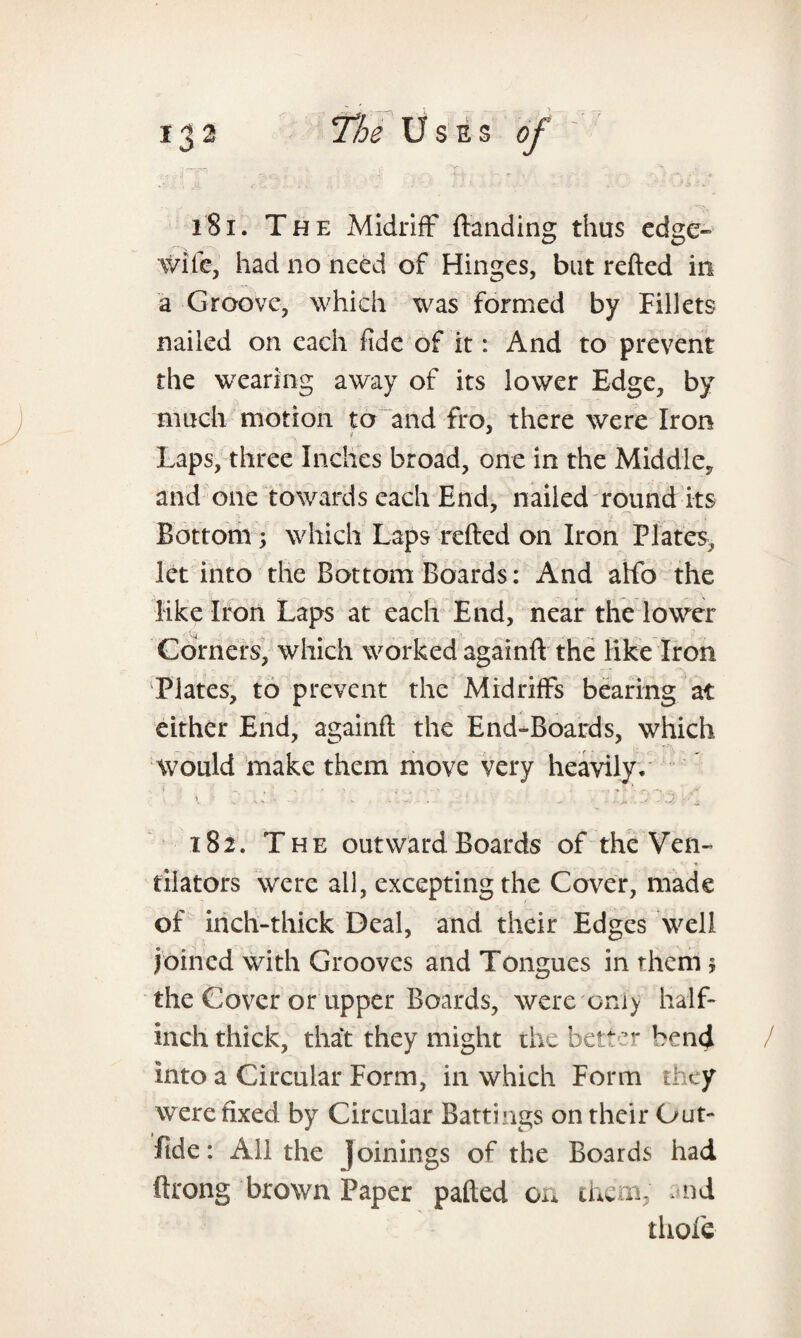 181. The Midriff {landing thus edge- wife, had no need of Hinges, but refted in a Groove, which was formed by Fillets nailed on each fide of it: And to prevent the wearing away of its lower Edge, by much motion to and fro, there were Iron Laps, three Inches broad, one in the Middle, and one towards each End, nailed round its Bottom ; which Laps refted on Iron Plates, let into the Bottom Boards: And alfo the like Iron Laps at each End, near the lower Corners, which worked againft the like Iron Plates, to prevent the Midriffs bearing at either End, againft the End-Boards, which would make them move very heavily. 182. The outward Boards of the Ven¬ tilators were all, excepting the Cover, made of inch-thick Deal, and their Edges well joined with Grooves and Tongues in them $ the Cover or upper Boards, were only half- inch thick, that they might the better bend into a Circular Form, in which Form they were fixed by Circular Battings on their Gut- fide: All the Joinings of the Boards had throng brown Paper pafted on them, nd thole