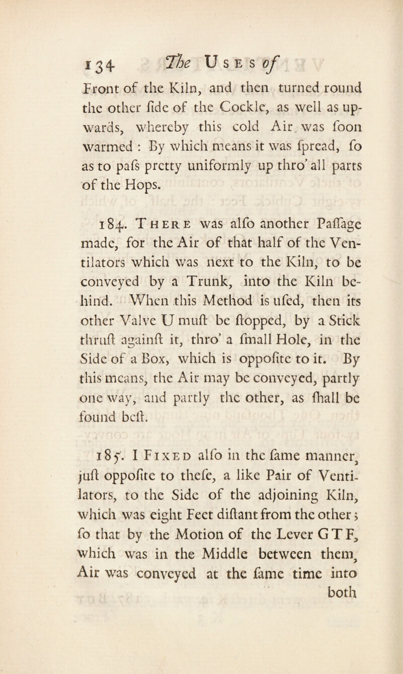 Front of the Kiln, and then turned round the other fide of the Cockle, as well as up¬ wards, whereby this cold Aii\ was foon warmed : By which means it was fpread, fo as to pafs pretty uniformly up thro'all parts of the Hops. 184. There was alfo another Paffage made, for the Air of that half of the Ven¬ tilators which was next to the Kiln, to be conveyed by a Trunk, into the Kiln be¬ hind. When this Method is ufed, then its other Valve U muft be flopped, by a Stick thruft againft it, thro’ a fmall Hole, in the Side of a Box, which is oppofite to it. By this means, the Air may be conveyed, partly one way, and partly the other, as fhall be found bed. 18 f. I Fixed alfo in the fame manner, juft oppofite to thefe, a like Pair of Venti¬ lators, to the Side of the adjoining Kiln, which was eight Feet diftant from the other; fo that by the Motion of the Lever G T F, which was in the Middle between them. Air was conveyed at the fame time into both