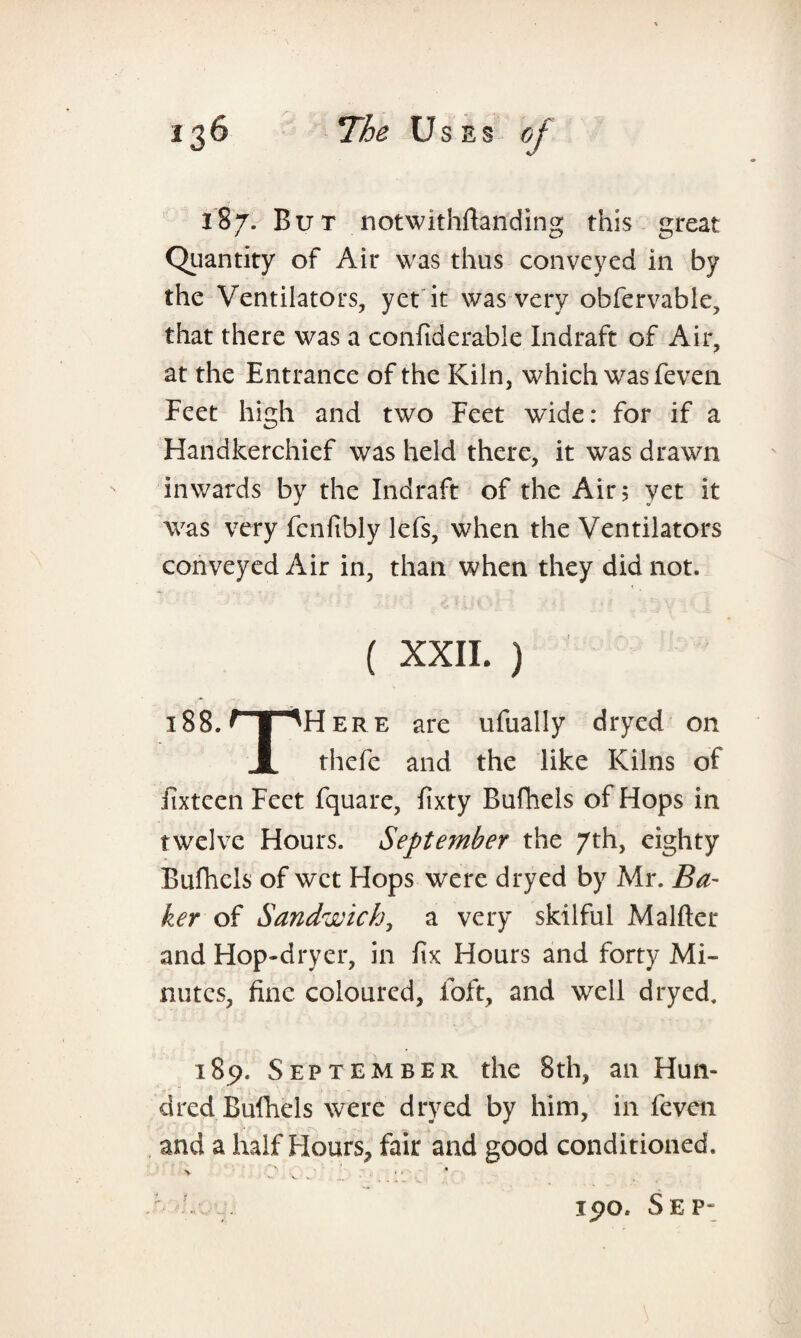 187. But notwithftanding this great Quantity of Air was thus conveyed in by the Ventilators, yet it was very obfervable, that there was a confiderable Indraft of Air, at the Entrance of the Kiln, which was feven Feet high and two Feet wide: for if a Handkerchief was held there, it was drawn inwards by the Indraft of the Air 5 yet it was very fcnfibly lefs, when the Ventilators conveyed Air in, than when they did not. ( XXII. ) i88.npHERE are ufually dryed on X thefe and the like Kilns of fixteen Feet fquare, fixty Bufhels of Hops in twelve Hours. September the 7th, eighty Bufhels of wet Hops were dryed by Mr. Ba¬ ker of Sandwich, a very skilful Malfter and Hop-dryer, in fix Hours and forty Mi¬ nutes, fine coloured, foft, and well dryed. 189. September the 8th, an Hun- dred Bufhels were dryed by him, in feven and a half Flours, fair and good conditioned. 190, Sep-