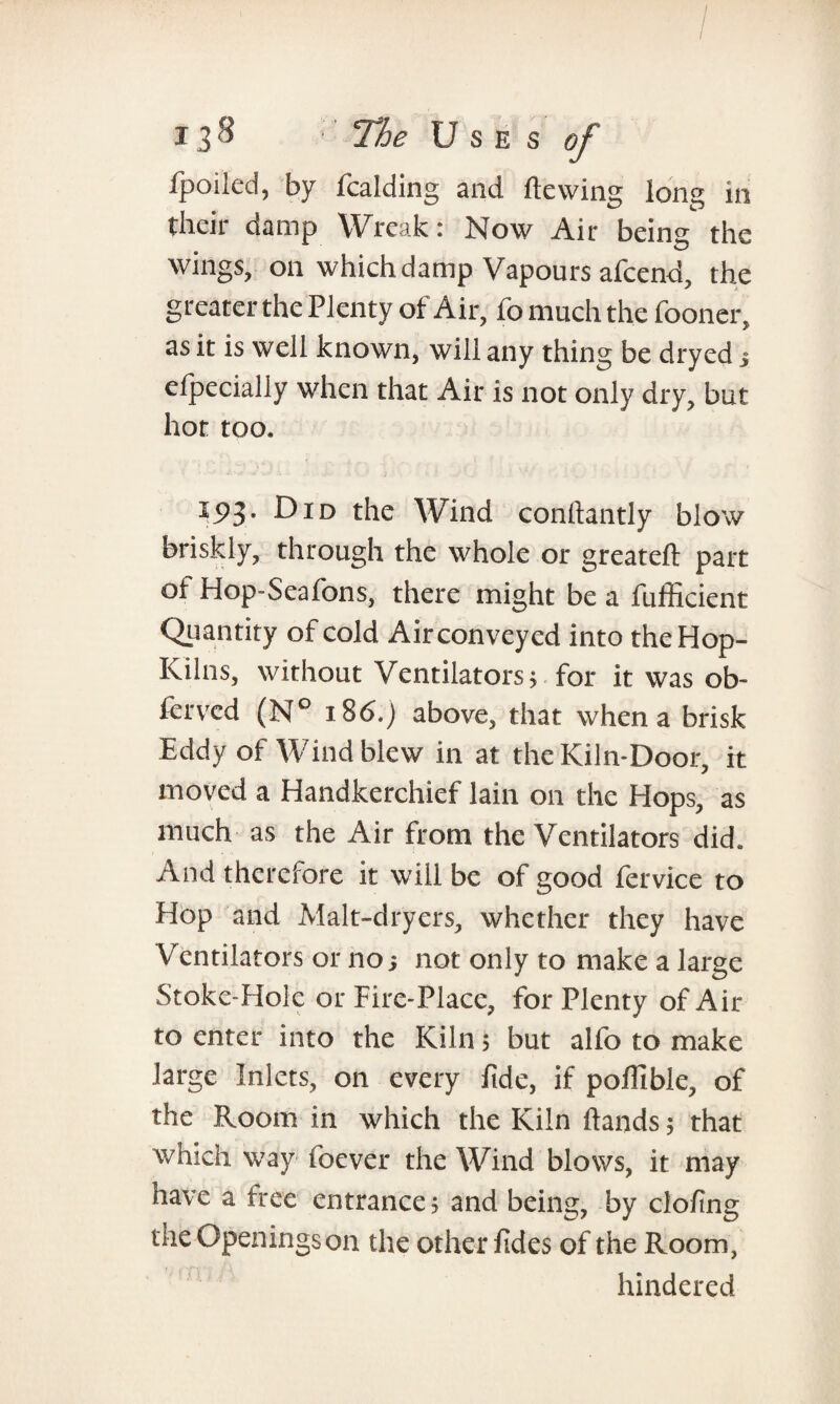 / t3^ The Uses of fpoiled, by fcalding and Hewing long in their damp Wreak: Now Air being the wings, on which damp Vapours afcend, the greater the Plenty of Air, fo much the fooner, as it is well known, will any thing be dryed j elpecially when that Air is not only dry, but hot too. ' - • •* '■  \ ■ . . > • -li • J ■■ f ... . 15)3. Did the Wind conftantly blow briskly, through the whole or greateft part ot Hop-Seafons, there might be a fufficient Quantity of cold Air conveyed into the Hop- Kilns, without Ventilators, for it was ob~ ferved (N° i86.j above, that when a brisk Eddy of Wind blew in at the Kiln-Door, it moved a Handkerchief lain on the Hops, as much as the Air from the Ventilators did. And therefore it will be of good fervice to Hop and Malt-dryers, whether they have Ventilators or no 5 not only to make a large Stoke-Hole or Fire-Place, for Plenty of Air to enter into the Kiln 5 but alfo to make large Inlets, on every fide, if pofilble, of the Room in which the Kiln ftands 5 that which way foever the Wind blows, it may have a free entrance; and being, by clofing the Openings on the other fides of the Room, hindered