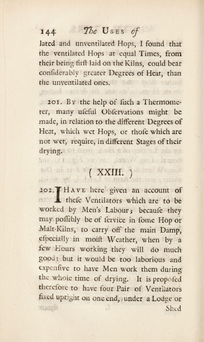 latcd and unventiiated Hops, I found that the ventilated Hops at equal Times, front their being firft laid on the Kilns, could bear confiderably greater Degrees of Heat, than the unventilated ones. 2oi. By the help of fuch a Thermome¬ ter, many ufeful Obfervations might be made, in relation to the different Degrees of Heat, which wet Hops, or thole which are not wet, require, in different Stages of their drying. ; { XXIIL ) 202.T Have here given an account of Jl thefe Ventilators which are to be worked by Men's Labour; becaufe they may poffibly be of fervice in fome Hop or Mait-Kilns, to carry off the main Damp, efpecially in moift Weather, when by a few Hours working they will do much good: but it would be too laborious and expenfive to have Men work them during the whole time of drying. It is propofed therefore to have four Pair of Ventilators fixed upright on one end, under a Lodve or Shed