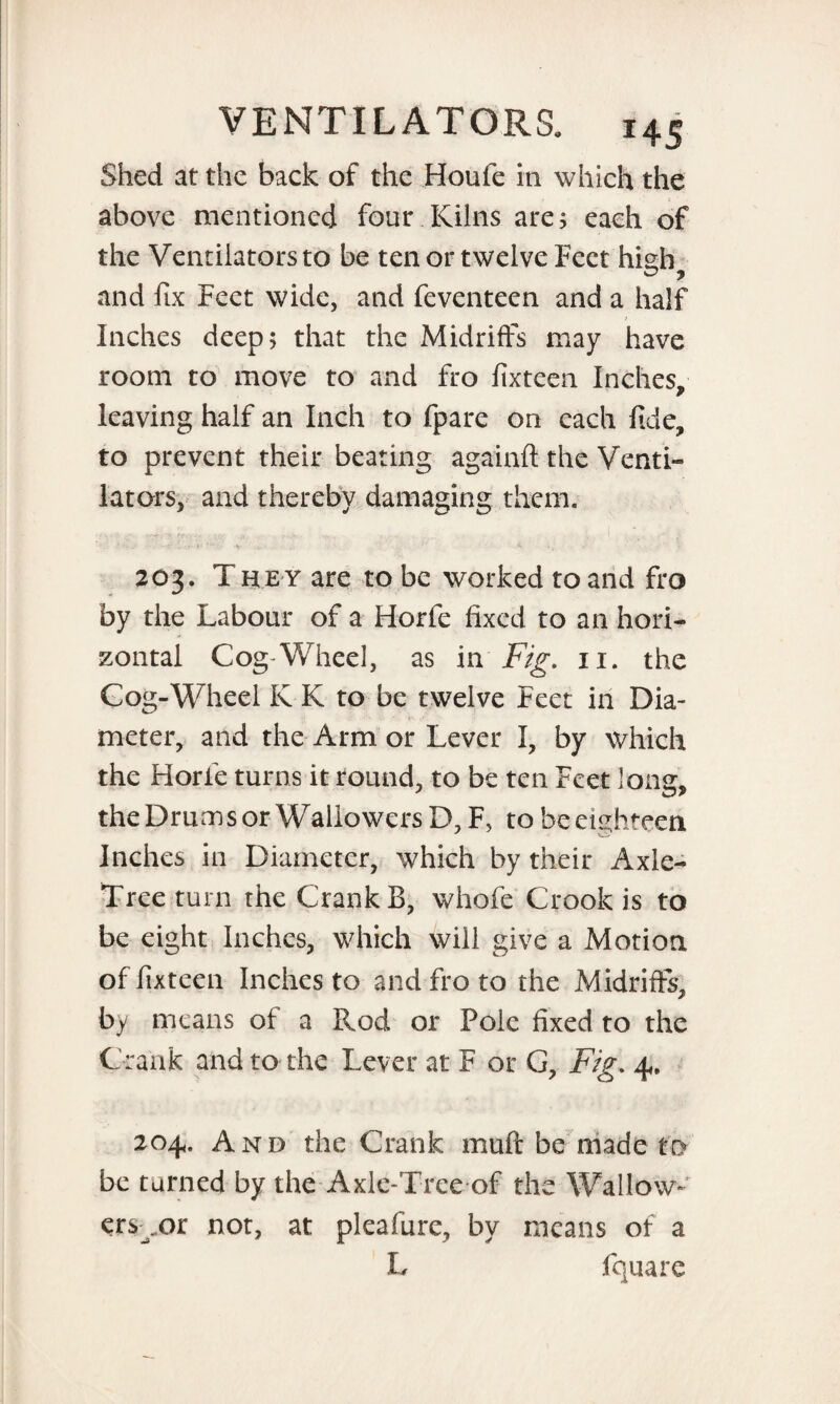 Shed at the back of the Houfe in which the above mentioned four Kilns are; each of the Ventilators to be ten or twelve Feet hteh and fix Feet wide, and feventeen and a half Inches deep; that the Midriffs may have room to move to and fro fixteen Inches, leaving half an Inch to fpare on each fide, to prevent their beating againft the Venti¬ lators, and thereby damaging them. 203. The y are to be worked to and fro by the Labour of a Horfe fixed to an hori¬ zontal Cog-Wheel, as in Fig. 11. the Cog-Wheel K K to be twelve Feet in Dia¬ meter, and the Arm or Lever I, by which the Horie turns it round, to be ten Feet long, the Drums or Waliowers D, F, to be eighteen Inches in Diameter, which by their Axle- Tree turn the Crank B, whofe Crook is to be eight Inches, which will give a Motion of fixteen Inches to and fro to the Midriffs, by means of a Rod or Pole fixed to the Crank and to the Lever at F or G, Fig. 4, 204. And the Crank muff be made to be turned by the Axle-Tree of the Wallow- ers^or not, at pleafure, by means of a L fquare