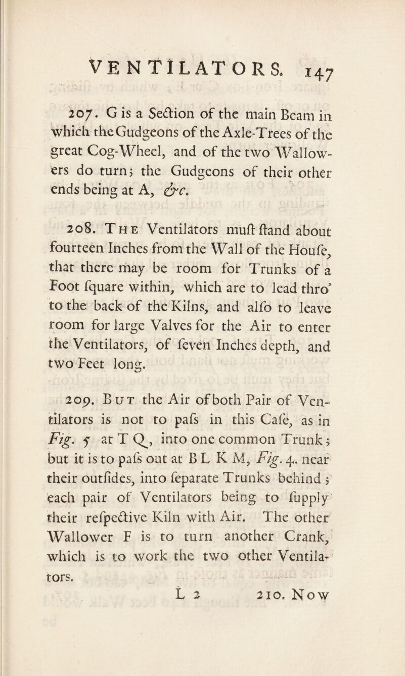 207. G is a Section of the main Beam in S . J - ' which the Gudgeons of the Axle-Trees of the great Cog-Wheel, and of the two Wallow- ers do turn? the Gudgeons of their other ends being at A, 208. The Ventilators muftftand about fourteen Inches from the Wall of the Houfe, that there may be room for Trunks of a Foot fquare within, which are to lead thro' to the back of the Kilns, and alfo to leave room for large Valves for the Air to enter the Ventilators, of feven Inches depth, and two Feet long. 209. But the Air of both Fair of Ven¬ tilators is not to pafs in this Cafe, as in Fig. f at T into one common Trunk, but it is to pafs out at B L K M, Fig. 4. near their outfides, into feparate Trunks behind $ each pair of Ventilators being to fupply their refpedive Kiln with Air. The other Wallower F is to turn another Crank, which is to work the two other Ventila-' tors. L 2 210. Now