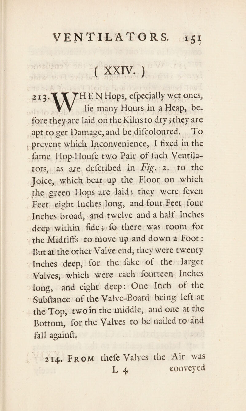 ( XXIV. ) 2i3-'f T THEN Hops, efpecially wet ones, V V lie many Hours in a Heap, be¬ fore they are laid on the Kilns to dry ; they are apt to get Damage, and be difcoloured. To prevent which Inconvenience, I fixed in the fame Hop-Houfe two Pair of l'uch Ventila¬ tors, as are deferibed in Fig. 2. to the Joice, which bear up the Floor on which the green Hops are laid; they were feven Feet eight Inches long, and four Feet four Inches broad, and twelve and a half Inches deep within fide; lb there was room for the Midriffs to move up and down a Foot: But at the other Valve end, they were twenty Inches deep, for the fake of the larger Valves, which were each fourteen Inches long, and eight deep; One Inch of the Subftanee of the Valve-Board being left at the Top, two in the middle, and one at the Bottom, for the Valves to be nailed to and fall againll. 2x4. From thefe Valves the Air was L 4 conveyed