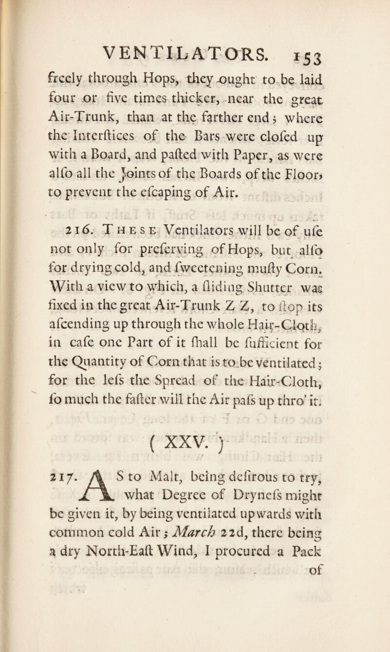 freely through Hops, they -ought to be laid four or five times thicker, near the great Air-Trank, than at the farther end $ where the Interftices of the Bars were clofed up with a Board, and parted with Paper, as were alfo all the joints of the Boards of the Floor? to prevent the efcaping of Air. • s. n •! * 216. These Ventilators will be of ule not only for preferring of Hops, but alfo for drying cold, and Avcetening mufty Corn. With a view to which, a Aiding Shutter was fixed in the great Air-Trunk Z Z, to flop its afeending up through the whole Hair-Cloth,, in cafe one Part of it fhall be fufficient for the Quantity of Corn that is to.be ventilated; for the lefs the Spread of the Hair-Cloth, fo much the fafter will the Air pafs up thro’ ir. ( XXV. ) - .. $ 217. A S to Malt, being dcilrous to try, jl jL what Degree of Drynefs might be given it, by being ventilated upwards with common cold Air s March 22d, there beins: a dry North-Eaft Wind, I procured a Pack . of