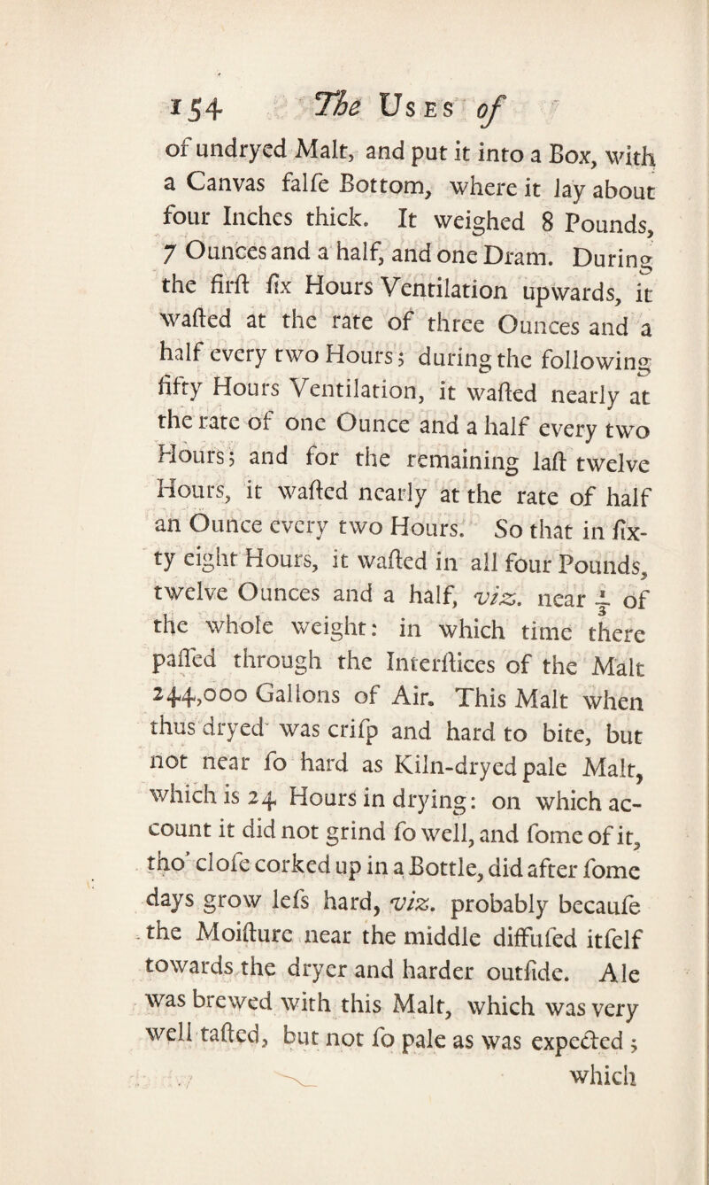 or undryed Malt, and put it into a Box, with a Canvas falfe Bottom, where it Jay about four Inches thick. It weighed 8 Pounds, 7 Ounces and a half, and one Dram. During the firft fix Hours Ventilation upwards, it wafted at the rate of three Ounces and a half every two Hours; during the following fifty Houis Ventilation, it wafted nearly at the rate of one Ounce and a half every two Hours; and for the remaining laft twelve Hours, it wafted nearly at the rate of half an Ounce every two Hours. So that in fix- ty eight Hours, it wafted in all four Pounds twelve Ounces and a half, viz. near of the whole weight: in which time there pafled through the Interftices of the Malt 244->00° Gallons of Air. This Malt when thus dryed was crifp and hard to bite, but not near fo hard as Kiln-dryed pale Malt, which is 24. Hours in drying: on which ac¬ count it did not grind fo well, and fomeofit, tho’ clofe corked up in a Bottle, did after fome days grow lefs hard, viz. probably becaufe the Moifture near the middle diffufed itfelf towards the dryer and harder outfide. Ale was brewed with this Malt, which was very well tailed, but not fo pale as was expected ;