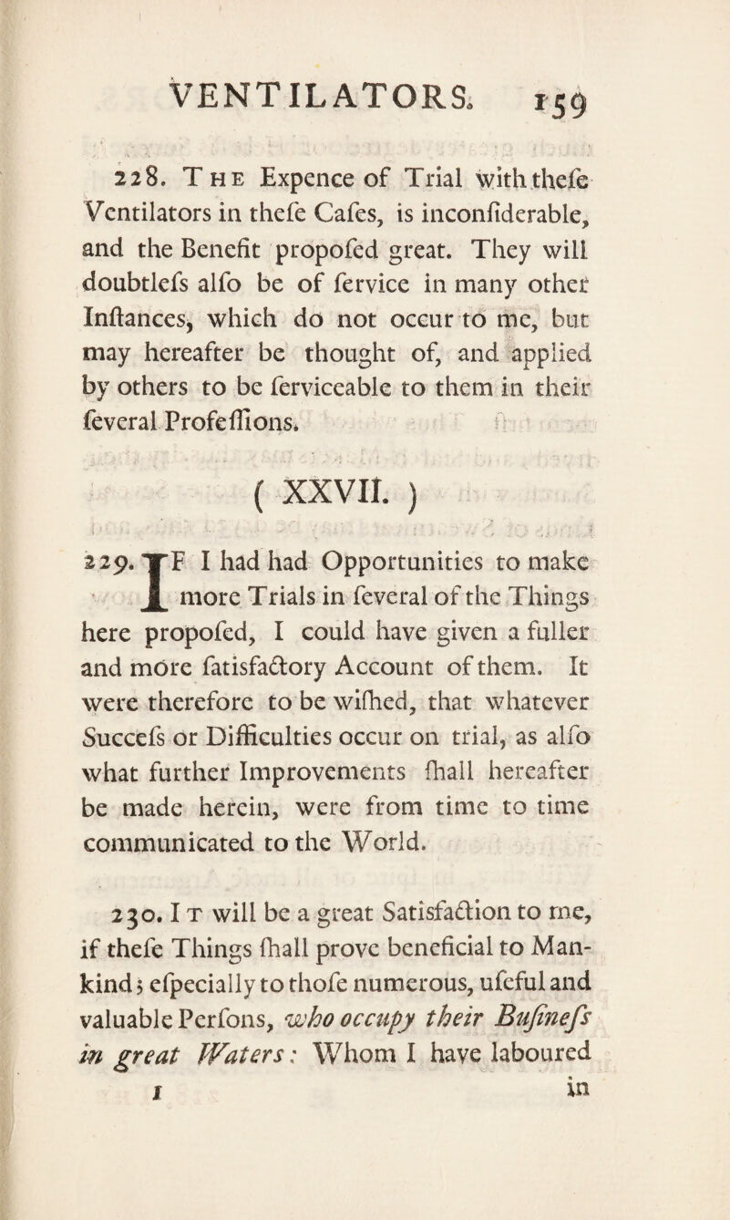 * y ; ' • ‘ ; * ’ : ' i ' , ; t ;»« 228. The Expence of Trial withthefe Ventilators in thefe Cafes, is inconfiderable, and the Benefit propofed great. They will doubtlefs alfo be of fervice in many othet Inftances, which do not occur to me, but may hereafter be thought of, and applied by others to be ferviceable to them in their feveral Profeffions* (XXVII.) J.' ■ ■ : •• • - - ; : ’ '.. \ • ; .? 229. TF I had had Opportunities to make jL more Trials in feveral of the Things here propofed, I could have given a fuller and more fatisfa&ory Account of them. It were therefore to'bewifhed, that whatever Succefs or Difficulties occur on trial, as alfo what further Improvements {hall hereafter be made herein, were from time to time communicated to the World. 230.1 t will be a great Satisfaction to me, if thefe Things {hall prove beneficial to Man¬ kind 5 efpecially to thofe numerous, ufeful and valuable Perfons, who occupy their Bujinefs in great Waters: Whom I have laboured 1 in