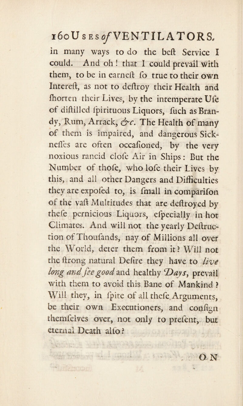 i6oU s es ^VENTILATORS. in many ways to do the beft Service I could. And oh ! that I could prevail with them* to be in earned; fo true to their own Intereft, as not to deftroy their Health and fhorten their Lives, by the intemperate Ufe of diftilled fpirituous Liquors, fuch as Bran¬ dy, Rum, Arrack, &c. The Health of many of them is impaired, and dangerous Sick- nefles are often occafioncd, by the very noxious rancid clofe Air in Ships: But the Number of thofe, who lofe their Lives by this, and all other Dangers and Difficulties they are expofed to, is fmall in comparifon of the vaft Multitudes that are deftroyed by thefe pernicious Liquors, efpecialiy in hot Climates. And will not the yearly Deftruc- tion of Thoufands, nay of Millions all over the World, deter them from it? Will not the ftrong natural Defire they have to live long an4 fee good and healthy 'Days, prevail with them to avoid this Bane of Mankind ? Will they, in fpite of all thefe Arguments, be their own Executioners, and confign themfelves over, not only to prelent, but eternal Death alio ? ON