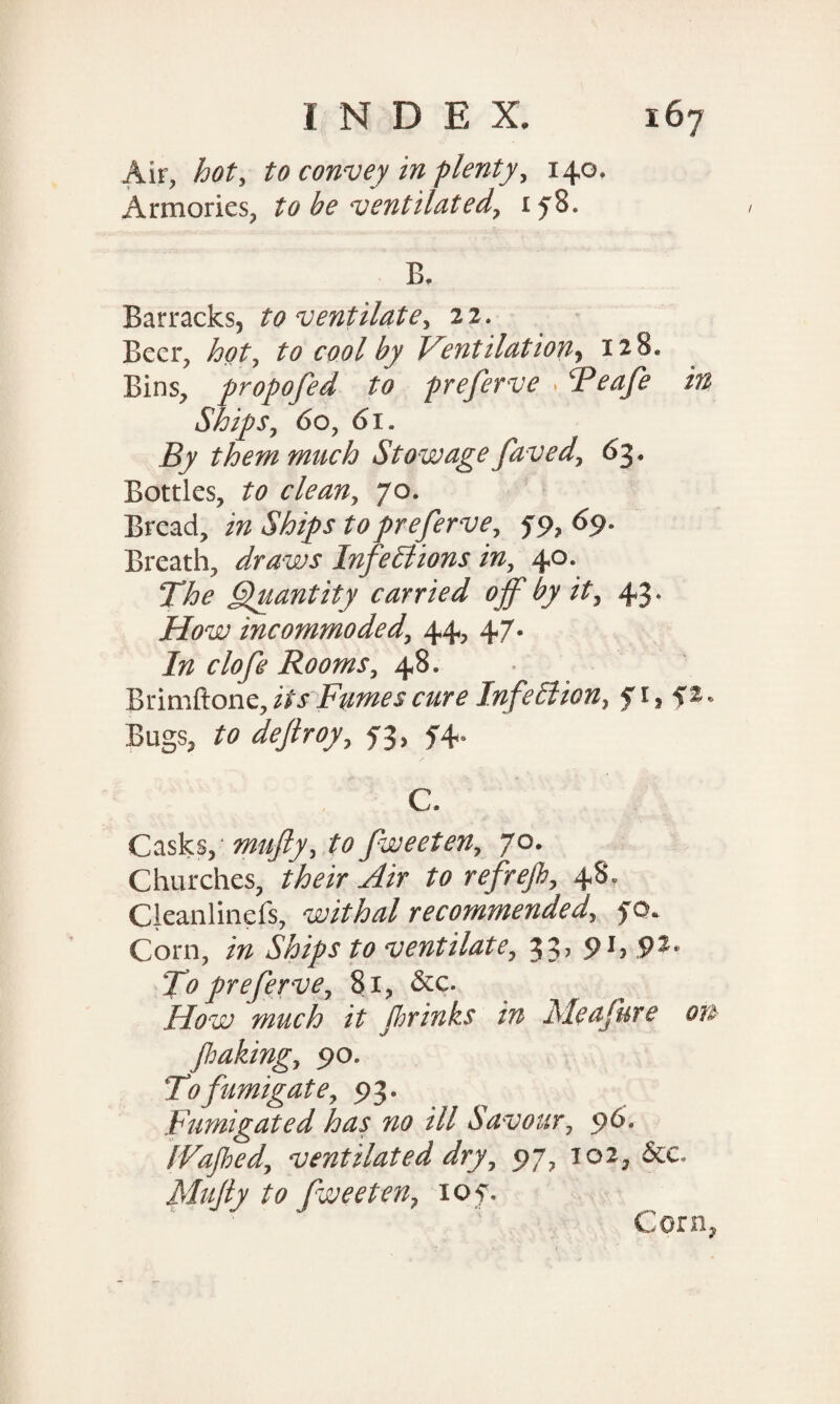 Air, hot, to convey in plenty, 140. Armories, to be ventilated, 158. B. Barracks, to ventilate, 22. Beer, hot, to cool by Ventilation, 128* Bins, propojed to preferve > Peafe in Ships, 60, 61. jS/ them much Stowage faved, 63. Bottles, to clean, 70. Bread, £0preferve, 59, 69- Breath, draws Infections in, 40. The Quantity carried off by it, 43. jHW incommoded, 44, 47. izz clofe Rooms, 48* Brimftone, zAf Fumes cure Infection, £1 > Bugs, to £3, £4* C. Casks, mufty, to fweeten, 70. Churches, their Air to refrejh, 48, Cleanlinefs, withal recommended, £<x Corn, Ships to ventilate, 33, 91, 92, To preferve, 81, &c. How much it fir inks in Me a Jure ou Jhaking, 90. To fumigate, 93. Fumigated has no ill Savour, 96. [Vafied, ventilated dry, 97, 102, &e. Mujly to fweeten, iof. Corn,