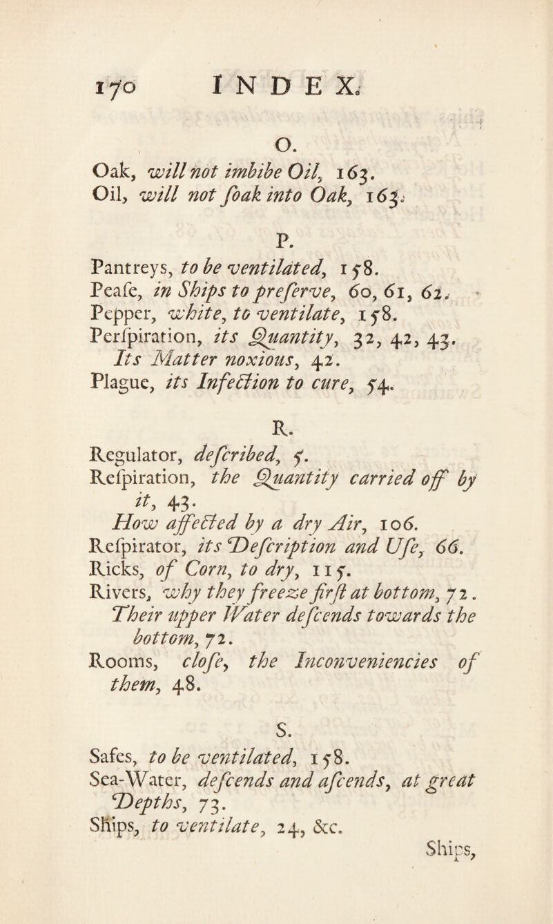 Oak, will not imbibe Oil, 163. Oil, will not foak into Oak, 16^ P. Pantreys, to be ventilated, 1 y8. Peafe, in Ships to preferve, 6o, 61, 62. Pepper, white, to ventilate, iy8. Perfpiration, /Ar Quantity, 32, 42, 43. iYjr Matter noxious, 42. Plague, /Yx Infection to cure, 54. R. Regulator, deferibed, 7. Refpiration, the Quantity carried off by it, 43. iiiW ajfeSted by a dry Air, 10 <5. Refpirator, /Yj* Defcription and Ufe, 66. Ricks, of Corn, to dry, 11 7. Rivers, why they freeze firjl at bottom, 72. Their upjper Water defeends towards the bottGm, 72. Rooms, clofe, the Taconveniencies of them, 48. S. Safes, to be ventilated, 178. Sea-Water, defeends and afeends, at great ‘Depths, 73. Ships, to ventilate, 24, &c. Ships,