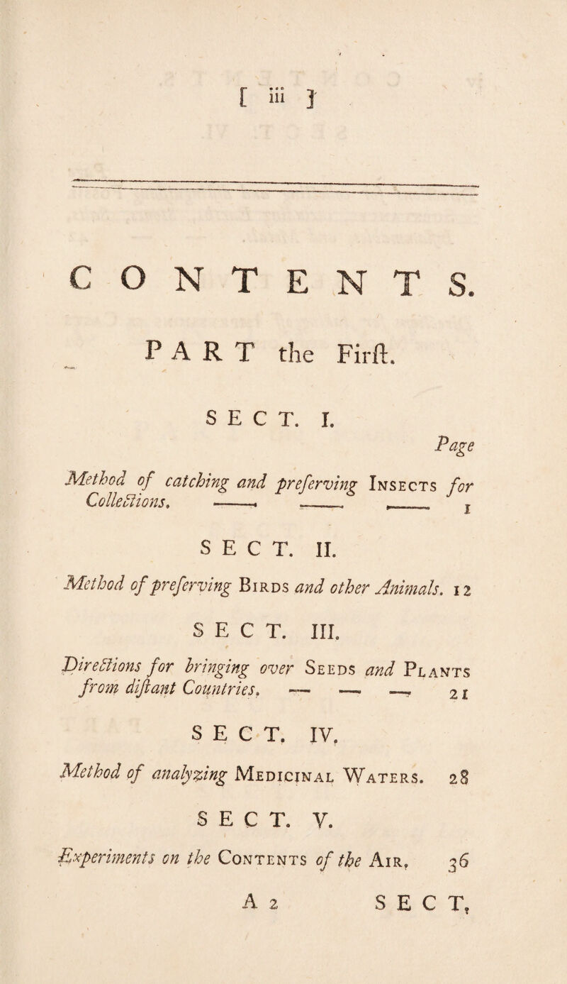 CONTENTS. PART the Firft. SEC T. I. Page Method of catching and preferving Insects for Colleblions. ■_,____  » SECT. II. Method of preferving Birds and other Animals. 12 SECT. III. 'Directions for bringing over Seeds and Plants from dijlant Countries, — —- _, 21 SECT. IV, Method of analyzing Medicinal Waters. 2$ SECT. V. Experiments on the Contents of the Air. 26 A 2 SECT,