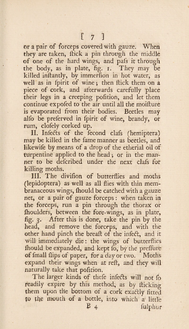 or a pair of forceps covered with gauze. When they are taken, flick a pin through the middle of one of the hard wings, and pafs it through the body, as in plate, fig. i. They may be killed inftantly, by immerfion in hot water, as well as in fpirit of wine; then ftick them on a piece of cork, and afterwards carefully place their legs in a creeping pofition, and let them continue expofed to the air until all the moifture is evaporated from their bodies. Beetles may alfo be preferved in fpirit of wine, brandy, or rum, clofely corked up. II. Infedts of the fecond clafs (hemiptera) may be killed in the fame manner as beetles, and likewife by means of a drop of the etherial oil of turpentine applied to the head •, or in the man¬ ner to be defcribed under the next clafs for killing moths. III. The divifion of butterflies and moths (lepidoptera) as well as all flies with thin mem¬ branaceous wings, ihould be catched with a gauze net, or a pair of gauze forceps: when taken in the forceps, run a pin through the thorax or fhoulders, between the fore-wings, as in plate, fig. 3. After this is done, take the pin by the head, and remove the forceps, and with the other hand pinch the breaft of the infefl, and it will immediately die: the wings of butterflies fhould be expanded, and kept fo, by the prefill re of fmall flips of paper, for a day or two. Moths expand their wings when at reft, and they will naturally take that pofition. The larger kinds of thefe infefls will not fo readily expire by this method, as by fticking them upon the bottom of a cork exactly fitted to the mouth of a bottle, into which a little P 4 fuiphur