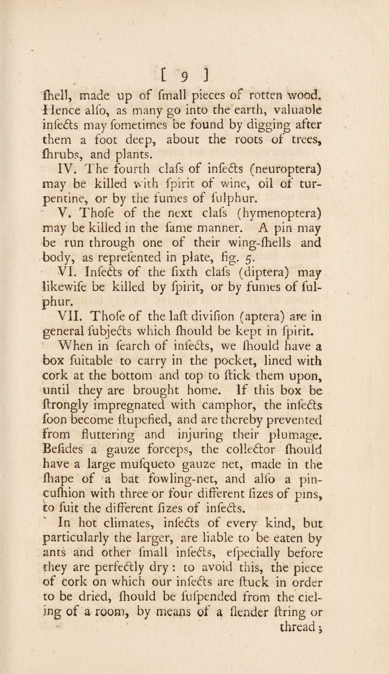 fhell, made up of fmall pieces of rotten wood* Hence alfo, as many go into the earth, valuable infebls may fometimes be found by digging after them a foot deep, about the roots of trees, fhrubs, and plants. IV. The fourth clafs of infects (neuroptera) may be killed with fpirit of wine, oil of tur¬ pentine, or by the fumes of fulphur. V. Thofe of the next clafs (hymenoptera) may be killed in the fame manner. A pin may be run through one of their wing-fhells and body, as reprelented in plate, fig. 5. VI. Infebls of the fixth clafs (diptera) may likewife be killed by fpirit, or by fumes of ful¬ phur. VII. Thofe of the laft divifion (aptera) arc in general fubjects which fhould be kept in fpirit. When in fearch of infects, we fhould have a box fuitable to carry in the pocket, lined with cork at the bottom and top to flick them upon, until they are brought home. If this box be Ilrongly impregnated with camphor, the infebls foon become flupefied, and are thereby prevented from fluttering and injuring their plumage. Befides a gauze forceps, the colieblor fhould have a large mufqueto gauze net, made in the fhape of a bat fowling-net, and alfo a pin- cufhion with three or four different fizes of pins, to fuit the different fizes of infebls. In hot climates, infebls of every kind, but particularly the larger, are liable to be eaten by ants and other fmall infebls, efpecially before they are perfeblly dry: to avoid this, the piece of Cork on which our infebls are fluck in order to be dried, fhould be fufpended from the ciel- ing of a room, by means of a (lender firing or thread,