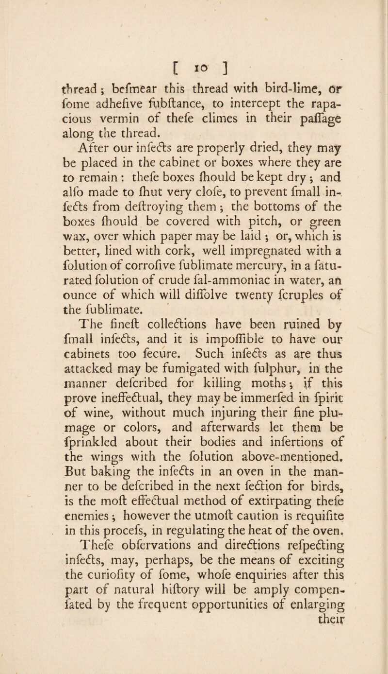 thread; befmear this thread with bird-lime, or fome adhefive fiibftance, to intercept the rapa¬ cious vermin of thefe climes in their paffage along the thread. After our infects are properly dried, they may be placed in the cabinet or boxes where they are to remain : thefe boxes fhould be kept dry ; and alfo made to fhut very clofe, to prevent fmall in¬ fers from deftroying them; the bottoms of the boxes fhould be covered with pitch, or green wax, over which paper may be laid ; or, which is better, lined with cork, well impregnated with a folution of corrofive fublimate mercury, in a fatu- rated folution of crude fal-ammoniac in water, an ounce of which will diffolve twenty fcruples of the fublimate. The fineft collections have been ruined by fmall infects, and it is impoffible to have our cabinets too fecure. Such infects as are thus attacked may be fumigated with fulphur, in the manner defcribed for killing moths *, if this prove ineffectual, they may be immerfed in fpiric of wine, without much injuring their fine plu¬ mage or colors, and afterwards let them be fprinkled about their bodies and infertions of the wings with the folution above-mentioned. But baking the infects in an oven in the man¬ ner to be defcribed in the next fection for birds, is the moft effectual method of extirpating thefe enemies; however the utmofl caution is requifite in this procefs, in regulating the heat of the ovem Thefe obfervations and directions refpecting infects, may, perhaps, be the means of exciting the curiofity of fome, whofe enquiries after this part of natural hiftory will be amply compen- fated by the frequent opportunities of enlarging their