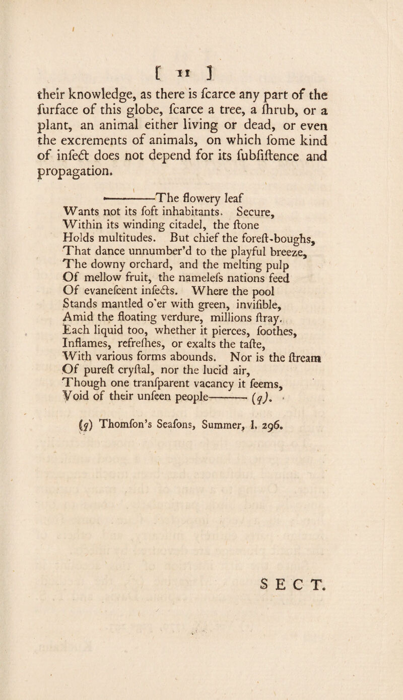 [ I* ] their knowledge, as there is fcarce any part of the furface of this globe, fcarce a tree, a fhrub, or a plant, an animal either living or dead, or even the excrements of animals, on which fome kind of infe£t does not depend for its fubfiltence and propagation. -The flowery leaf Wants not its foft inhabitants. Secure, Within its winding citadel, the ftone Holds multitudes. But chief the forefl>boughs. That dance unnumber’d to the playful breeze. The downy orchard, and the melting pulp Of mellow fruit, the namelefs nations feed Of evanefcent infers. Where the pool Stands mantled o'er with green, invifible. Amid the floating verdure, millions flray. Each liquid too, whether it pierces, foothes. Inflames, refrefhes, or exalts the tafte, With various forms abounds. Nor is the dream Of pureft cryftal, nor the lucid air. Though one tranfparent vacancy it feems. Void of their unfeen people—— [q)« » (f) Thomfon’s Seafons, Summer, 1. 296. SECT.