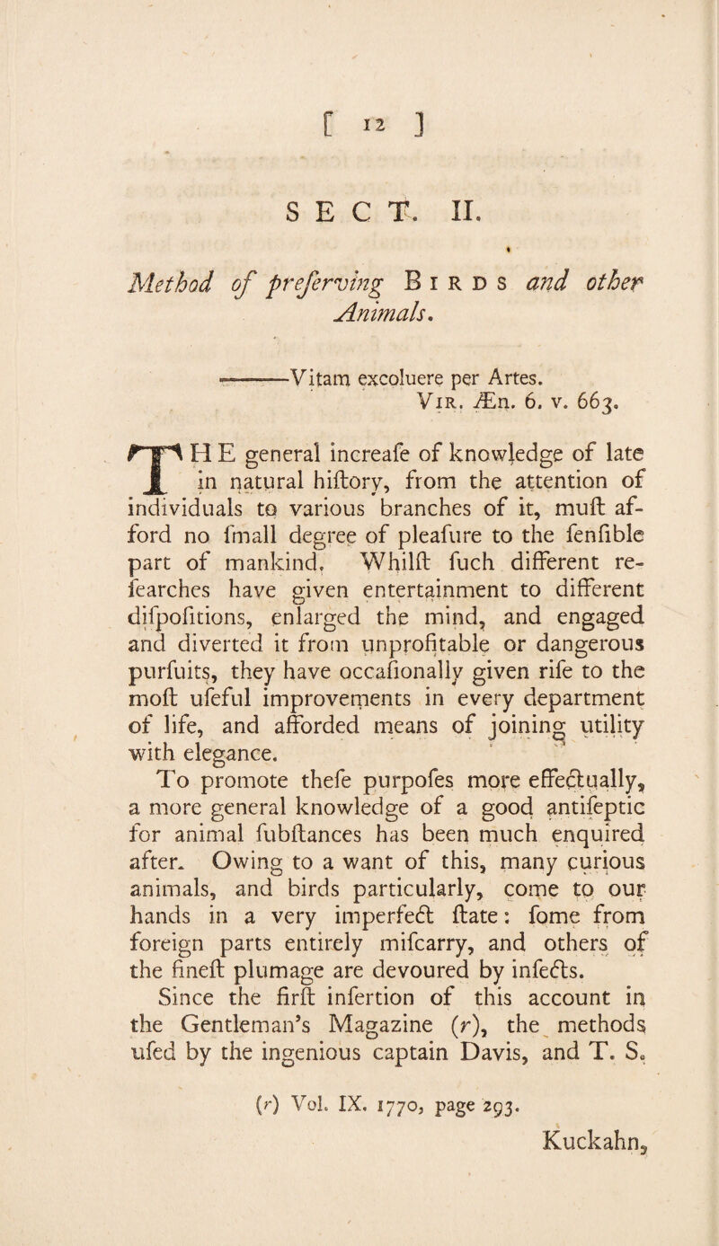 SECT. II. « Method of preferving Birds and other Animals. —— Vitam excoluere per Artes. Vir. iEn. 6. v. 663. TH E general increafe of knowledge of late in natural hidory, from the attention of individuals to various branches of it, muft af¬ ford no fmall degree of pleafure to the fenfible part of mankind, Whild fuch different re¬ searches have given entertainment to different difpofitions, enlarged the mind, and engaged and diverted it from unprofitable or dangerous purfuits, they have occasionally given rife to the mod ufeful improvements in every department of life, and afforded means of joining; utility with elegance. To promote thefe purpofes more effectually, a more general knowledge of a good antifeptic for animal fubftances has been much enquired after. Owing to a want of this, many curious animals, and birds particularly, come to our hands in a very imperfedt date: fome from foreign parts entirely mifcarry, and others of the fined plumage are devoured by infefts. Since the fird infertion of this account in the Gentleman’s Magazine (r), the methods ufed by the ingenious captain Davis, and T, S. (r) VoL IX, 17705 page 293. Kuckahn,